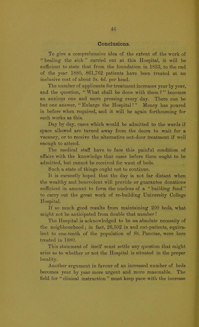 40 Conclusions. To give a comprehensive idea of the extent of the work of “ healing the sick ” carried out at this Hospital, it will he sufficient to state that from the foundation in 1833, to the end of the year 1880, 861,762 patients have been treated at an inclusive cost of about 9s. 4d. per head. The number of applicants for treatment increases year by year, and the question, “What shall be done with them?” becomes an anxious one and more pressing every day. There can be but one answer, “ Enlarge the Hospital! ” Money has poured in before when required, and it will be again forthcoming for such works as this. Day by day, cases which would be admitted to the wards if space allowed are turned away from the doors to wait for a vacancy, or to receive the alternative out-door treatment if well enough to attend. The medical staff have to face this painful condition of affairs with the knowledge that cases before them ought to be admitted, but cannot be received for want of beds. Such a state of things ought not to continue. It is earnestly hoped that the day is not far distant when the wealthy and benevolent will provide or guarantee donations sufficient in amount to form the nucleus of a “building fund” to carry out the great work of re-building University College Hospital. If so much good results from maintaining 200 beds, what might not be anticipated from double that number ! The Hospital is acknowledged to be an absolute necessity of the neighbourhood; in fact, 26,502 in and out-patients, equiva- lent to one-tenth of the population of St. Pancras, were here treated in 1880. This statement of itself must settle any question that might arise as to whether or not the Hospital is situated in the proper locality. Another argument in favour of an increased number of beds becomes year by year more urgent and more reasonable. The field for “ clinical instruction ” must keep pace with the increase
