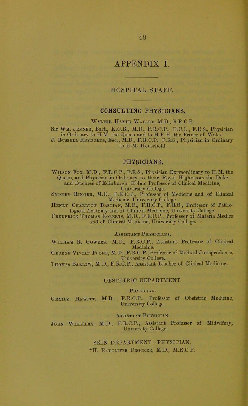 APPENDIX I. HOSPITAL STAFF. CONSULTING PHYSICIANS. Walter Hayle Walshe, M.D., F.R.C.P. Sir Wm. Jenner, Bart., K.C.B., M.D., F.R.C.P., D.C.L., F.R.S., Physician in Ordinary to H.M. the Queen and to II.R. U. the Prince of Wales. J. Russell Reynolds, Esq., M.D., F.R.C.P., F.R.S., Physician in Ordinary to H.M. Household. PHYSICIANS. Wilson Fox, M.D., F.R.C.P., F.R.S., Physician Extraordinary to H.M. the Queen, and Physician in Ordinary to their Royal Highnesses the Duke and Duchess of Edinburgh, Holme Professor of Clinical Medicine, University College. Sydney Ringeb, M.D., F.R.C.P., Professor of Medicine aud of Clinical Medicine, University College. Henby Charlton Bastian, M.D., F.R.C.P., F.R.S., Professor of Patho- logical Anatomy and of Clinical Medicine, University College. Frederick Thomas Roberts, M.D., F.R.C.P., Professor of Materia Medica and of Clinical Medicine, University College. Assistant Physicians. Williayi R. Gowers, M.D., F.R.C.P., Assistant Professor of Clinical Medicine. George Vivian Pooee, M.D., F.R.C.P., Professor of Medical Jurisprudence, University College. Thomas Baelow, M.D., F.R.C.P., Assistant Teacher of Clinical Medicine. OBSTETRIC DEPARTMENT. Physician. Geaily Hewitt, M.D., F.R.C.P., Professor of Obstetric Medicine, University College. Assistant Physician. John Williams, M.D., F.R.C.P., Assistant Professor of Midwifery, University College. SKIN DEPARTMENT—PHYSICIAN. #H. Radcliefe Ceockee, M.D., M.R.C.P.