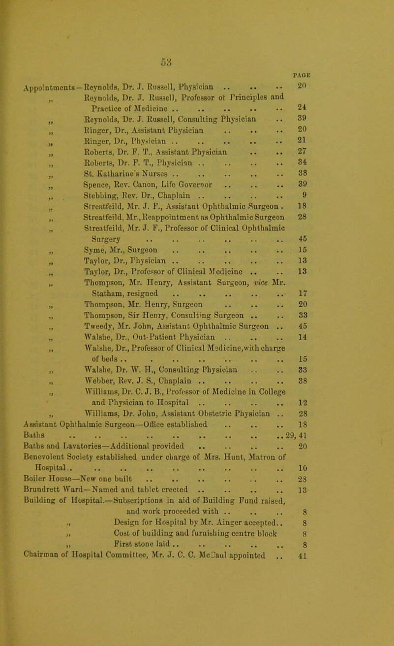 PAGE Appointments —Reynolds, Dr. J. Russell, Physician .. .. •• 20 „ Reynolds, I)r. J. Russell, Professor ot Principles and Practice of Medicine .. .. .. .. •• 24 „ Reynolds, Dr. J. Russell, Consulting Physician .. 39 „ Ringer, Dr., Assistant Physician .. .. . • 20 „ Ringer, Dr., Physician .. .. .. .. .. 21 „ Roberts, Dr. F. T., Assistant Physician .. .. 27 ,, Roberts, Dr. F. T., Physician .. .. .. .. 34 „ St. Katharine's Nurses .. .. .. .. .. 38 „ Spence, Rev. Canon, Life Governor .. .. .. 39 „ Stebbing, Rev. Dr., Chaplain .. .. .. .. 9 ,, Streatfeild, Mr. J. F., Assistant Ophthalmic Surgeon . 18 „ Streatfeild, Mr., Reappointment as Ophthalmic Surgeon 28 „ Streatfeild, Mr. J. F., Professor of Clinical Ophthalmic Surgery .. .. .. .. .. .. 45 „ Syme, Mr., Surgeon .. .. .. .. .. 15 „ Taylor, Dr., Thysician .. .. .. .. .. 13 „ Taylor, Dr., Professor of Clinical XIedicine .. .. 13 „ Thompson, Mr. Henry, Assistant Surgeon, vice Mr. Statham, resigned .. .. .. .. .. 17 „ Thompson, Mr. FIenry, Surgeon .. .. .. 20 „ Thompson, Sir Henry, Consulting Surgeon .. .. 33 „ Tweedy, Mr. John, Assistant Ophthalmic Surgeon .. 45 „ AValshe, Dr., Out-Patient Physician .. .. .. 14 ,, Walshe, Dr., Professor of Clinical Medicine,with charge of beds .. . .. .. .. .. .. 15 „ Walshe, Dr. W. H,, Consulting Physician .. .. 33 „ Webber, Rev. J. S., Chaplain .. .. .. .. 38 ,, Williams, Dr. C, J. B., Professor of Medicine in College and Physician to Hospital .. .. .. .. 12 „ Williams, Dr. John, Assistant Obstetric Physician .. 28 Assistant Ophthalmic Surgeon—Office established .. .. .. 18 Baths 29, 41 Baths and Lavatories—Additional provided .. .. .. .. 20 Benevolent Society established under charge of Mrs. Hunt, Matron of Hospital,. .. .. .. .. .. .. .. .. 10 Boiler House—New one built .. .. .. .. .. .. 23 Brundrett Ward—Named and tablet erected .. .. .. .. 13 Building of Hospital.—Subscriptions in aid of Building Fund raised, and work proceeded with .. .. .. 8 „ Design for Hospital by Mr. Ainger accepted.. 8 „ Cost of building and furnishing centre block SI „ First stone laid .. .. .. .. .. 8 Chairman of Hospital Committee, Mr. J. C. C. Me Caul appointed .. 41