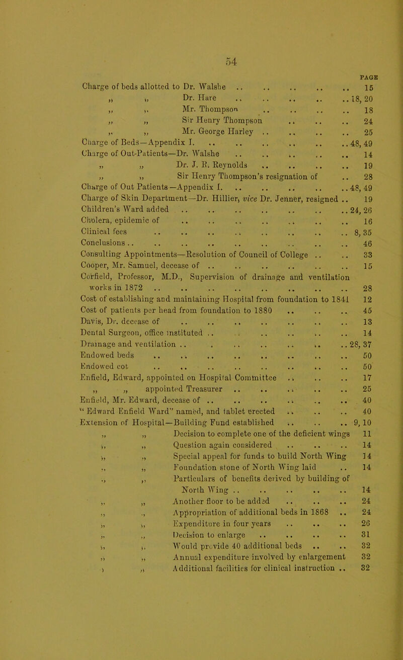 Charge of beds allotted to Dr. Walshe t, Dr. Hure „ Mr. Thompson „ „ Sir Henry Thompson .. „ „ Mr. George Harley .. Charge of Beds—Appendix I. Charge of Out-Patients—Dr. Walshe „ „ Dr. J. R. Reynolds „ „ Sir Henry Thompson’s resignation of Charge of Out Patients—Appendix I. Charge of Skin Department—Dr. Hillier, vice Dr. Jeriner, resigned Children’s Ward added Cholera, epidemic of .. .. , Clinical fees .. .. .. ., Conclusions .. Consulting Appointments—Resolution of Council of College .. Cooper, Mr. Samuel, decease of .. Corfield, Professor, M.D., Supervision of drainage and ventilation works in 1872 Cost of establishing and maintaining Hospital from foundation to 1841 Cost of patients per head from foundation to 1880 Davis, Dr. decease of Dental Surgeon, office instituted ,. Drainage and ventilation .. . .. .. .. ,. Endowed beds Endowed cot .. ,. .. .. .. ., .. Enfield, Edward, appointed on Hospital Committee ,i „ „ appointed Treasurer .. .. . i Enfield, Mr. Edward, decease of .. . i Edward Enfield Ward” named, and tablet erected ^ Extension of Hospital—Building Fund established .. „ „ Decision to complete one of the deficient wings ;, „ Question again considered „ „ Special appeal for funds to build North Wing ,, „ Foundation stone of North Wing laid ., ,, Particulars of benefits derived by building of North Wing .. ,, „ Another floor to be added ,, ., Appropriation of additional beds in 1S68 i, „ Expenditure in four years „ „ Decision to enlarge •„ t, Would provide 40 additional beds .. „ „ Annual expenditure involved by enlargement s ,i Additional facilities for clinical instruction .. PAGE 15 18, 20 18 24 25 48, 49 14 19 28 48, 49 19 24, 26 16 8, 35 46 33 15 28 12 45 13 14 28, 37 50 50 17 25 40 40 9,10 11 14 14 14 14 24 24 26 31 32 32 32