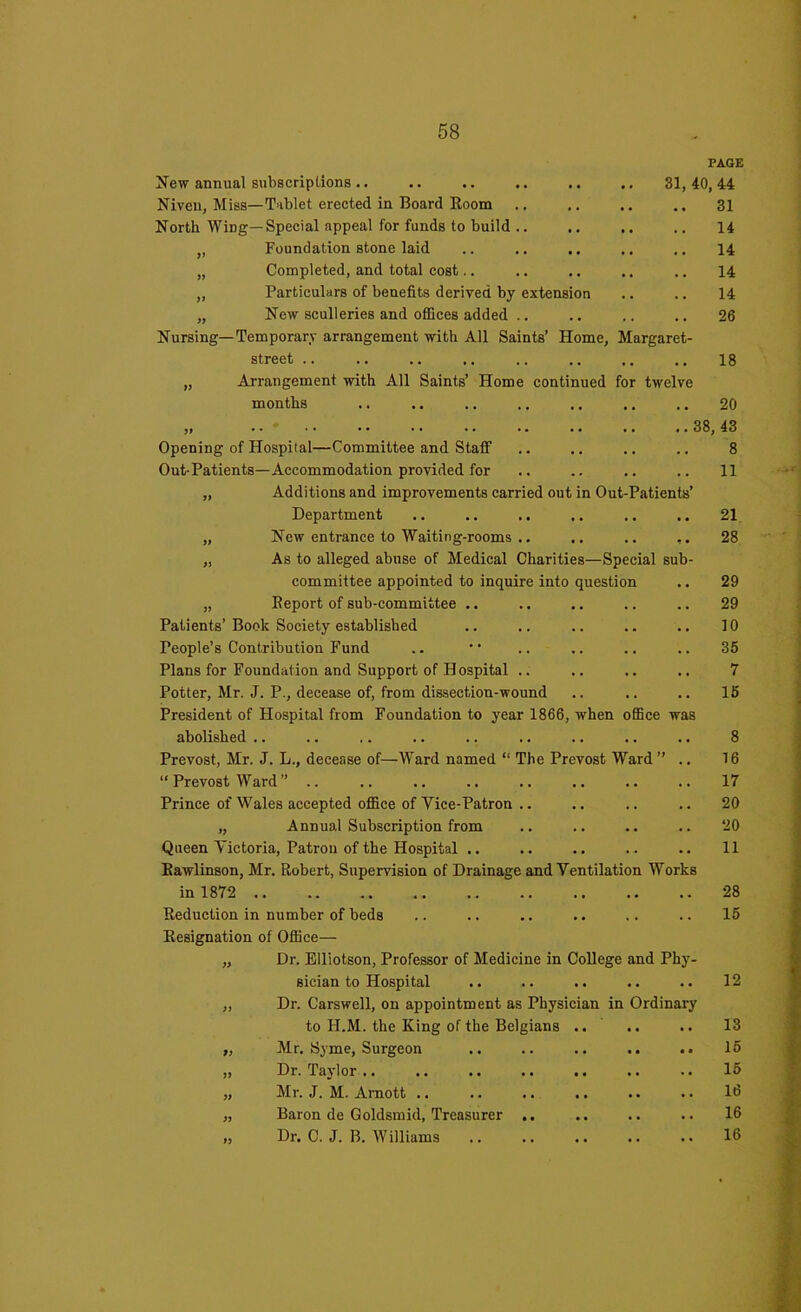 PAGE New annual subscriptions .. .. .. .. .. .. 31, 40, 44 Niven, Miss—Tablet erected in Board Room .. .. .. 31 North Wing—Special appeal for funds to build .. .. .. .. 14 „ Foundation stone laid .. .. .. .. .. 14 „ Completed, and total cost.. .. .. .. .. 14 ,, Particulars of benefits derived by extension .. .. 14 „ New sculleries and offices added .. .. .. .. 26 Nursing—Temporary arrangement with All Saints’ Home, Margaret- street .. .. .. .. .. .. .. .. 18 „ Arrangement with All Saints’ Home continued for twelve months .. .. .. .. .. .. .. 20 Opening of Hospital—Committee and Staff Out-Patients—Accommodation provided for „ Additions and improvements carried out in Out-Patients’ Department „ New entrance to Waiting-rooms .. .. .. „ As to alleged abuse of Medical Charities—Special sub- committee appointed to inquire into question „ Report of sub-committee .. Patients’ Book Society established People’s Contribution Fund Plans for Foundation and Support of Hospital .. Potter, Mr. J. P., decease of, from dissection-wound President of Hospital from Foundation to year 1866, when office was abolished .. Prevost, Mr. J. L., decease of—Ward named “ The Prevost Ward ” .. “ Prevost Ward ” .. Prince of Wales accepted office of Yice-Patron .. „ Annual Subscription from Queen Yictoria, Patron of the Hospital .. Rawlinson, Mr. Robert, Supervision of Drainage and Yentilation Works in 1872 .. Reduction in number of beds Resignation of Office— „ Dr. Elliotson, Professor of Medicine in College and Phy- sician to Hospital „ Dr. Carswell, on appointment as Physician in Ordinary to H.M. the King of the Belgians „ Mr. Syme, Surgeon „ Dr. Taylor .. „ Mr. J. M. Arnott .. „ Baron de Goldsmid, Treasurer .. „ Dr. C. J. B. Williams ..38, 43 8 11 21 28 29 29 10 35 7 15 8 16 17 20 20 11 28 15 12 13 15 15 16 16 16
