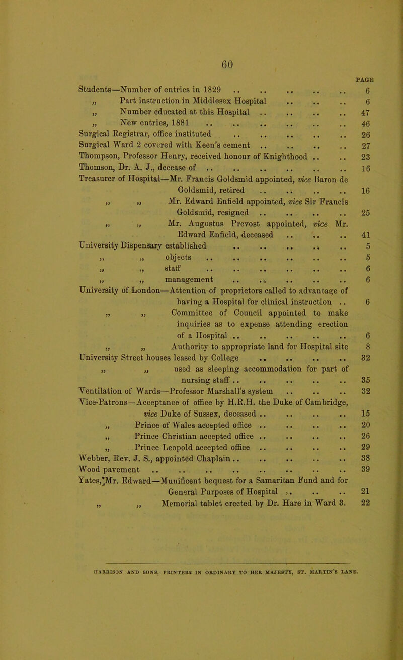 Students—Number of entries in 1829 „ Part instruction in Middlesex Hospital „ Number educated at this Hospital .. „ New entries, 1881 Surgical Registrar, office instituted Surgical Ward 2 covered with Keen’s cement Thompson, Professor Henry, received honour of Knighthood .. Thomson, Dr. A. J., decease of Treasurer of Hospital—Mr. Francis Goldsmid appointed, vice Haron de Goldsmid, retired „ „ Mr. Edward Enfield appointed, vice Sir Francis Goldsmid, resigned „ „ Mr. Augustus Prevost appointed, vice Mr. Edward Enfield, deceased University Dispensary established j» )> objects •• •« •• • • .« ,. ,i ,, staff .. .. •• • ■ •« • • „ „ management .. University of London—Attention of proprietors called to advantage of having a Hospital for clinical instruction .. „ „ Committee of Council appointed to make inquiries as to expense attending erection of a Hospital .. „ „ Authority to appropriate land for Hospital site University Street houses leased by College „ „ used as sleeping accommodation for part of nursing staff .. Ventilation of Wards—Professor Marshall’s system Vice-Patrons—Acceptance of office by H.R.H. the Duke of Cambridge, vice Duke of Sussex, deceased .. „ Prince of Wales accepted office „ Prince Christian accepted office „ Prince Leopold accepted office Webber, Rev. J. S., appointed Chaplain.. Wood pavement Yates,*Mr. Edward—Munificent bequest for a Samaritan Fund and for General Purposes of Hospital ,. „ „ Memorial tablet erected by Dr. Hare in Ward 3. PAOE 6 6 47 46 26 27 23 16 16 25 41 5 5 6 6 6 6 8 32 35 32 15 20 26 29 38 39 21 22 HARRISON AND SONS, PRINTERS IN ORDINARY TO HER MAJESTY, ST. MARTIN’S LANE.