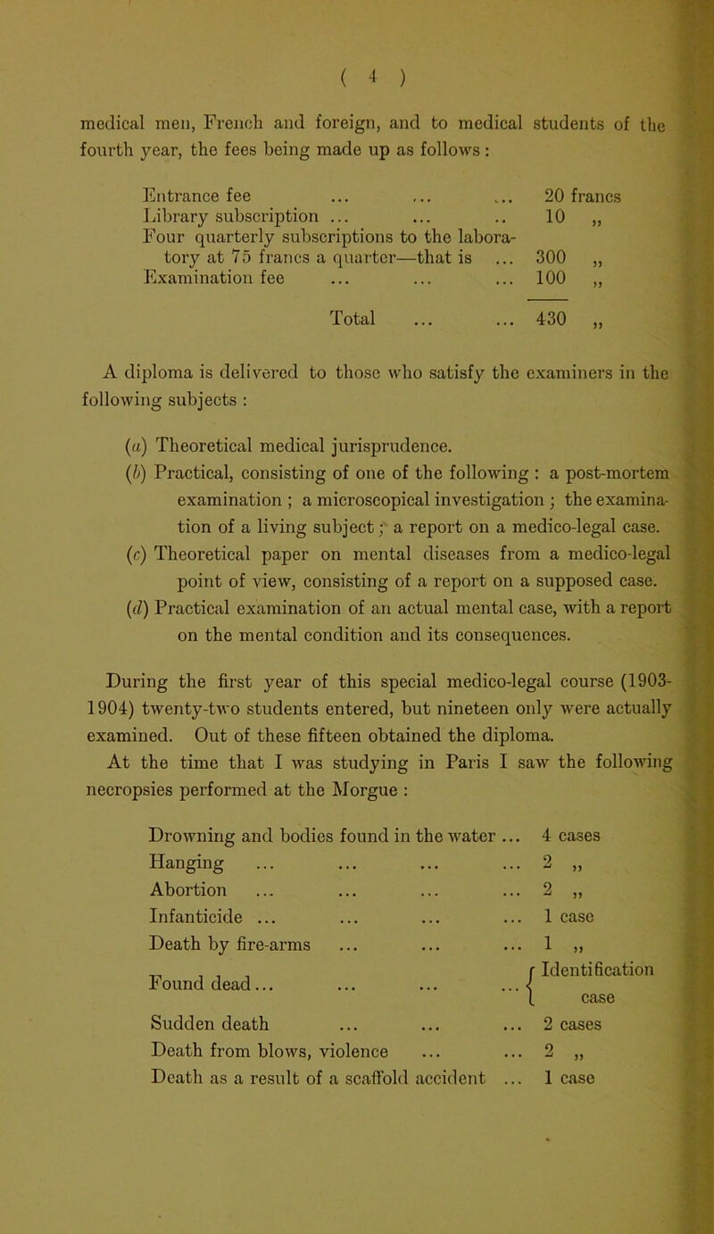 medical men, French and foreign, and to medical students of the fourth year, the fees being made up as follows: Entrance fee ... 20 francs Library subscription ... Four quarterly subscriptions to the labora- 10 >> tory at 75 francs a quarter—that is 300 )> Examination fee ... 100 Total 430 )) A diploma is delivered to those who satisfy the examiners in the following subjects : (a) Theoretical medical jurisprudence. (b) Practical, consisting of one of the following : a post-mortem examination ; a microscopical investigation ; the examina- tion of a living subject; a report on a medico-legal case. (c) Theoretical paper on mental diseases from a medico-legal point of view, consisting of a report on a supposed case. (d) Practical examination of an actual mental case, with a report on the mental condition and its consequences. During the first year of this special medico-legal course (1903- 1904) twenty-two students entered, but nineteen only were actually examined. Out of these fifteen obtained the diploma. At the time that I was studying in Paris I saw the following necropsies performed at the Morgue : Hanging Abortion Infanticide ... Death by fire-arms Found dead... Sudden death Death from blows, violence Death as a result of a scaffold accident 2 „ 2 „ 1 case • 1 „ r Identification ’ 1 case . 2 cases . 2 „ 1 case atfcfS'-J •• — ■ <#»■ • • - :*■ • - -