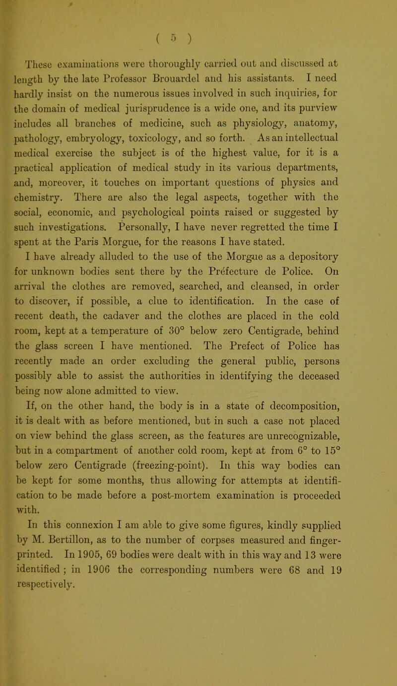 These examinations wore thoroughly carried out and discussed at length by the late Professor Brouardel and his assistants. I need hardly insist on the numerous issues involved in such inquiries, for the domain of medical jurisprudence is a wide one, and its purview includes all branches of medicine, such as physiology, anatomy, pathology, embryology, toxicology, and so forth. As an intellectual medical exercise the subject is of the highest value, for it is a practical application of medical study in its various departments, and, moreover, it touches on important questions of physics and chemistry. There are also the legal aspects, together with the social, economic, and psychological points raised or suggested by such investigations. Personally, I have never x-egretted the time I spent at the Paris Morgue, for the reasons I have stated. I have already alluded to the use of the Morgue as a depositoiy for unknown bodies sent there by the Prefecture de Police. On arrival the clothes are removed, searched, and cleansed, in order to discover, if possible, a clue to identification. In the case of recent death, the cadaver and the clothes are placed in the cold room, kept at a tempei’ature of 30° below zero Centigrade, behind the glass screen I have mentioned. The Prefect of Police has recently made an order excluding the general public, persons possibly able to assist the authorities in identifying the deceased being now alone admitted to view. If, on the other hand, the body is in a state of decomposition, it is dealt with as before mentioned, but in such a case not placed on view behind the glass screen, as the features are unrecognizable, but in a compartment of another cold room, kept at from 6° to 15° below zero Centigrade (freezing-point). In this way bodies can be kept for some months, thus allowing for attempts at identifi- cation to be made before a post-mortem examination is proceeded with. In this connexion I am able to give some figures, kindly supplied by M. Bertillon, as to the number of coi’pses measured and finger- printed. In 1905, 69 bodies were dealt with in this way and 13 were identified ; in 1906 the corresponding numbers were 68 and 19 respectively.