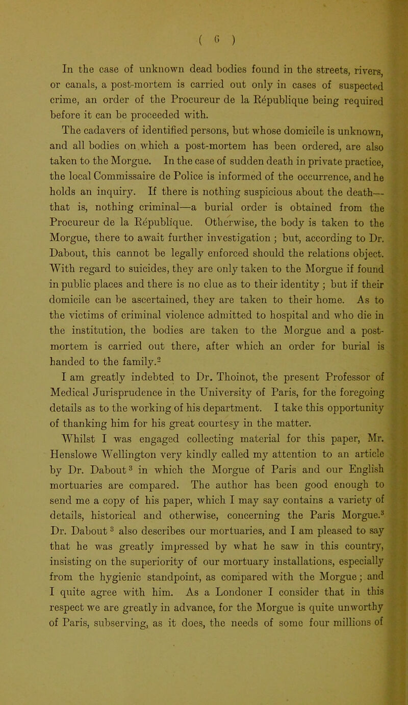 In the case of unknown dead bodies found in the streets, rivers, or canals, a post-mortem is carried out only in cases of suspected crime, an order of the Procureur de la Rdpublique being required before it can be proceeded with. The cadavers of identified persons, but whose domicile is unknown, and all bodies on which a post-mortem has been ordered, are also taken to the Morgue. In the case of sudden death in private practice, the local Commissaire de Police is informed of the occurrence, and he holds an inquiry. If there is nothing suspicious about the death— that is, nothing criminal—a burial order is obtained from the Procureur de la Republique. Otherwise, the body is taken to the Morgue, there to await further investigation ; but, according to Dr. Dabout, this cannot be legally enforced should the relations object. With regard to suicides, they are only taken to the Morgue if found in public places and there is no clue as to their identity ; but if their domicile can be ascertained, they are taken to their home. As to the victims of criminal violence admitted to hospital and who die in the institution, the bodies are taken to the Morgue and a post- mortem is carried out there, after which an order for burial is handed to the family.2 I am greatly indebted to Dr. Thoinot, the present Professor of Medical Jurisprudence in the University of Paris, for the foregoing details as to the working of his department. I take this opportunity of thanking him for his great courtesy in the matter. Whilst I was engaged collecting material for this paper, Mr. Henslowe Wellington very kindly called my attention to an article by Dr. Dabout3 in which the Morgue of Paris and our English mortuaries are compared. The author has been good enough to send me a copy of his paper, which I may say contains a variety of details, historical and otherwise, concerning the Paris Morgue.3 Dr. Dabout3 also describes our mortuaries, and I am pleased to say that he was greatly impressed by what he saw in this country, insisting on the superiority of our mortuary installations, especially from the hygienic standpoint, as compared with the Morgue; and I quite agree with him. As a Londoner I consider that in this respect we are greatly in advance, for the Morgue is quite unworthy of Paris, subserving, as it does, the needs of some four millions of