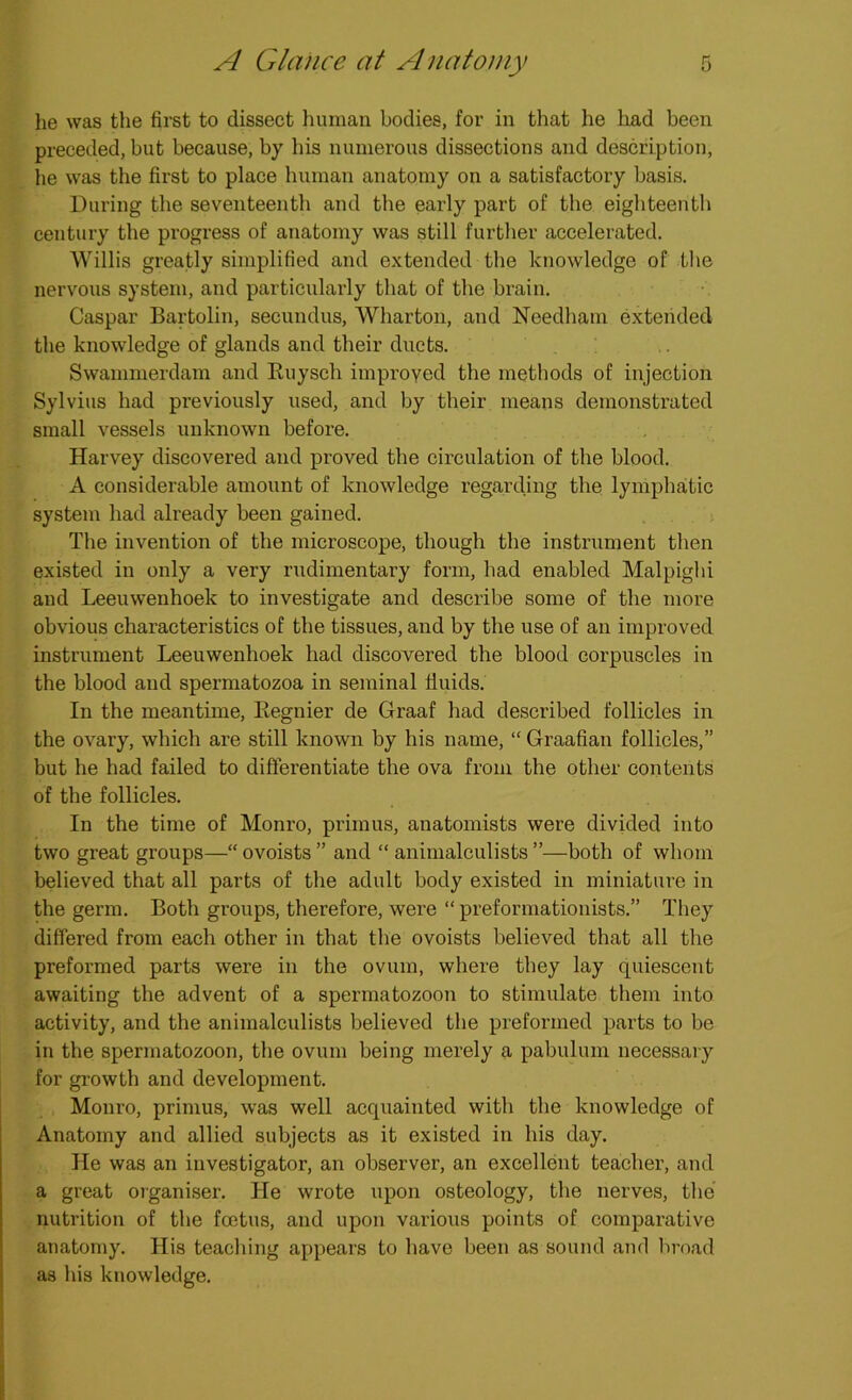 he was the first to dissect human bodies, for in that he had been preceded, but because, by his numerous dissections and description, he was the first to place human anatomy on a satisfactory basis. During the seventeenth and the early part of the eighteenth century the progress of anatomy was still further accelerated. Willis greatly simplified and extended the knowledge of the nervous system, and particularly that of the brain. Caspar Bartolin, secundus, Wharton, and Needham extended the knowledge of glands and their ducts. Swammerdam and Ruysch improyed the methods of injection Sylvius had previously used, and by their means demonstrated small vessels unknown before. Harvey discovered and proved the circulation of the blood. A considerable amount of knowledge regarding the lymphatic system had already been gained. The invention of the microscope, though the instrument then existed in only a very rudimentary form, had enabled Malpighi and Leeuwenhoek to investigate and describe some of the more obvious characteristics of the tissues, and by the use of an improved instrument Leeuwenhoek had discovered the blood corpuscles in the blood and spermatozoa in seminal fluids. In the meantime, Itegnier de Graaf had described follicles in the ovary, which are still known by his name, “ Graafian follicles,” but he had failed to differentiate the ova from the other contents of the follicles. In the time of Monro, primus, anatomists were divided into two great groups—“ ovoists ” and “ animalculists ”—both of whom believed that all parts of the adult body existed in miniature in the germ. Both groups, therefore, were “ preformationists.” They differed from each other in that the ovoists believed that all the preformed parts were in the ovum, where they lay quiescent awaiting the advent of a spermatozoon to stimulate them into activity, and the animalculists believed the preformed parts to be in the spermatozoon, the ovum being merely a pabulum necessary for growth and development. Monro, primus, was well acquainted with the knowledge of Anatomy and allied subjects as it existed in his day. He was an investigator, an observer, an excellent teacher, and a great organiser. He wrote upon osteology, the nerves, the nutrition of the foetus, and upon various points of comparative anatomy. His teaching appears to have been as sound and broad as his knowledge.