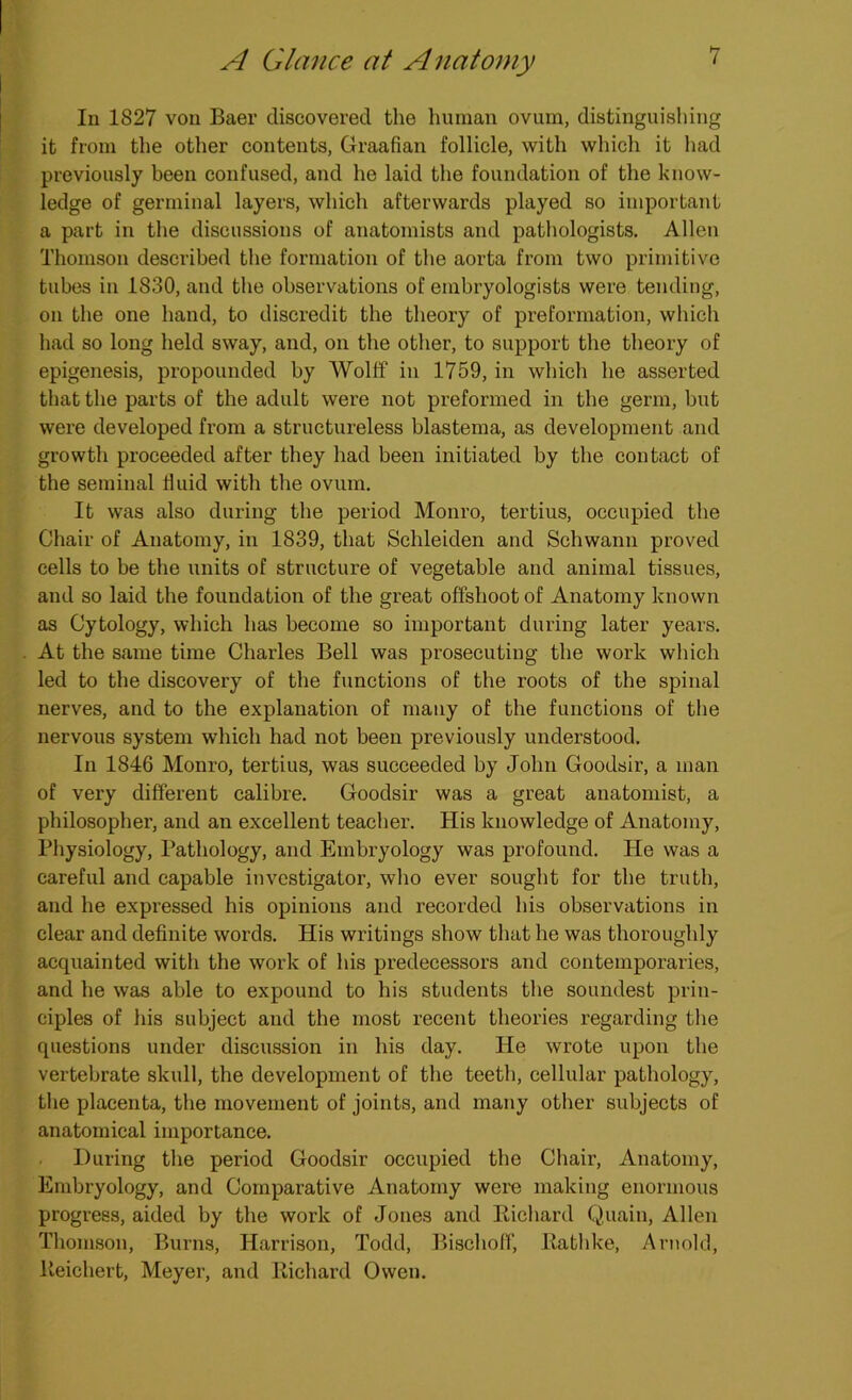 In 1827 von Baer discovered the human ovum, distinguishing it from the other contents, Graafian follicle, with which it had previously been confused, and he laid the foundation of the know- ledge of germinal layers, which afterwards played so important a part in the discussions of anatomists and pathologists. Allen Thomson described the formation of the aorta from two primitive tubes in 1830, and the observations of embryologists were tending, on the one hand, to discredit the theory of preformation, which had so long held sway, and, on the other, to support the theory of epigenesis, propounded by Wolff in 1759, in which he asserted that the parts of the adult were not preformed in the germ, but were developed from a structureless blastema, as development and growth proceeded after they had been initiated by the contact of the seminal fluid with the ovum. It was also during the period Monro, tertius, occupied the Chair of Anatomy, in 1839, that Schleiden and Schwann proved cells to be the units of structure of vegetable and animal tissues, and so laid the foundation of the great offshoot of Anatomy known as Cytology, which has become so important during later years. At the same time Charles Bell was prosecuting the work which led to the discovery of the functions of the roots of the spinal nerves, and to the explanation of many of the functions of the nervous system which had not been previously understood. In 1846 Monro, tertius, was succeeded by John Goodsir, a man of very different calibre. Goodsir was a great anatomist, a philosopher, and an excellent teacher. His knowledge of Anatomy, Physiology, Pathology, and Embryology was profound. He was a careful and capable investigator, who ever sought for the truth, and he expressed his opinions and recorded his observations in clear and definite words. His writings show that he was thoroughly acquainted with the work of his predecessors and contemporaries, and he was able to expound to his students the soundest prin- ciples of his subject and the most recent theories regarding the questions under discussion in his day. He wrote upon the vertebrate skull, the development of the teeth, cellular pathology, the placenta, the movement of joints, and many other subjects of anatomical importance. During the period Goodsir occupied the Chair, Anatomy, Embryology, and Comparative Anatomy were making enormous progress, aided by the work of Jones and Richard Quain, Allen Thomson, Burns, Harrison, Todd, Bischoff, Rathke, Arnold, Reichert, Meyer, and Richard Owen.