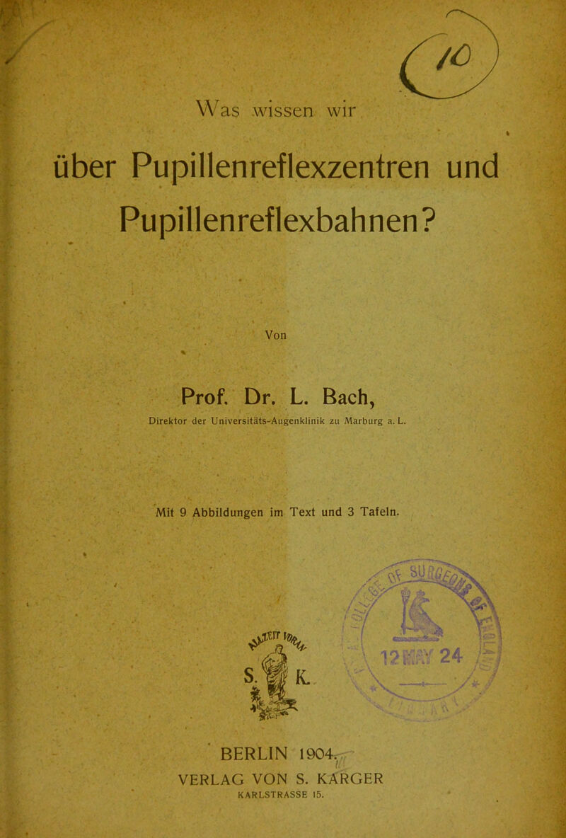 über Pupillenreflexzentren und Pupillenreflexbahnen ? Von %• ' . Prof. Dr. L. Bach, Direktor der Universitäts-Augenklinik zu Marburg a. L. Mit 9 Abbildungen im Text und 3 Tafeln. BERLIN 1904, VERLAG VON S. KARGER KARLSTRASSE 15. .• •