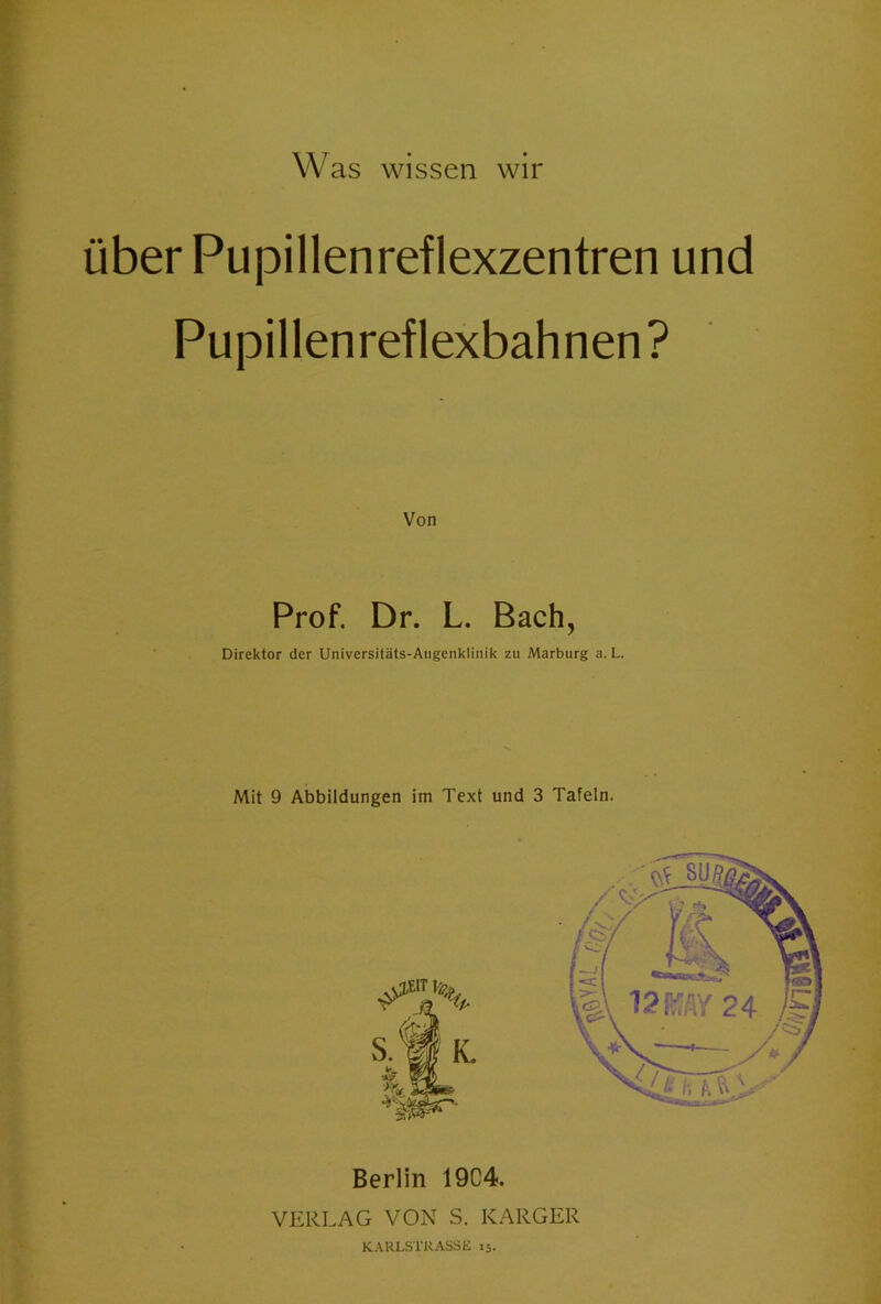über Pupillenreflexzentren und Pupillenreflexbahnen ? Von Prof. Dr. L. Bach, Direktor der Universitäts-Augenklinik zu Marburg a. L. Mit 9 Abbildungen im Text und 3 Tafeln. Berlin 19C4. VERLAG VON S. KARGER