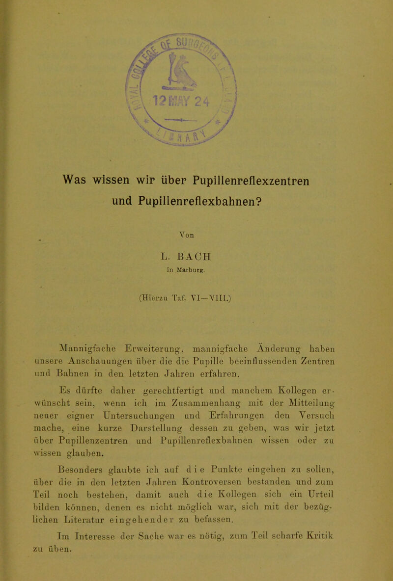 Was wissen wir über Pupillenreflexzentren und Pupillenreflexbahnen? Von L. BACH in Marburg. (Hierzu Taf. VI—VIII.) Mannigfache Erweiterung, mannigfache Änderung haben unsere Anschauungen über die die Pupille beeinflussenden Zentren und Bahnen in den letzten Jahren erfahren. Es dürfte daher gerechtfertigt und manchem Kollegen er- wünscht sein, wenn ich im Zusammenhang mit der Mitteilung neuer eigner Untersuchungen und Erfahrungen den Versuch mache, eine kurze Darstellung dessen zu geben, was wir jetzt über Pupillenzentren und Pupillenreflexbahnen wissen oder zu wissen glauben. Besonders glaubte ich auf d i e Punkte eingehen zu sollen, über die in den letzten Jahren Kontroversen bestanden und zum Teil noch bestehen, damit auch die Kollegen sich ein Urteil bilden können, denen es nicht möglich war, sicli mit der bezüg- lichen Literatur eingehender zu befassen. O Im Interesse der Sache war es nötig, zum Teil scharfe Kritik zu üben.
