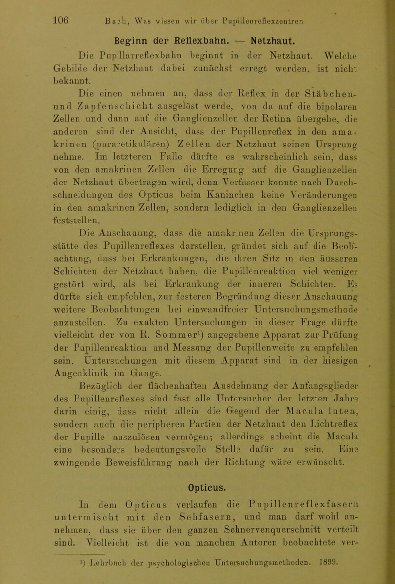 Beginn der Reflexbahn. — Netzhaut. Die Pupillarreflexbahn beginnt in der Netzhaut. Welche Gebilde der Netzhaut dabei zunächst erregt werden, ist nicht bekannt. Die einen nehmen an, dass der Reflex in der Stäbchen- und Zapfen Schicht ausgelöst werde, von da auf die bipolaren Zellen und dann auf die Ganglienzellen der Retina übergehe, die anderen sind der Ansicht, dass der Pupillenreflex in den ama- krinen (pararetikulären) Zellen der Netzhaut seinen Ursprung nehme. Im letzteren Falle dürfte es wahrscheinlich sein, dass von den amakrinen Zellen die Erregung auf die Ganglienzellen der Netzhaut übertragen wird, denn Verfasser konnte nach Durch- schneidungen des Opticus beim Kaninchen keine Veränderungen in den amakrinen Zellen, sondern lediglich in den Ganglienzellen feststellen. Die Anschauung, dass die amakrinen Zellen die Ursprungs- stätte des Pupillenreflexes darstellen, gründet sich auf die Beob- achtung, dass bei Erkrankungen, die ihren Sitz in den äusseren Schichten der Netzhaut haben, die Pupillenreaktion viel weniger gestört wird, als bei Erkrankung der inneren Schichten. Es dürfte sich empfehlen, zur festeren Begründung dieser Anschauung- weitere Beobachtungen bei einwandfreier Untersuchungsmethode anzustellen. Zu exakten Untersuchungen in dieser Frage dürfte vielleicht der von R. Sommer1) angegebene Apparat zur Prüfung der Pupillenreaktion und Messung der Pupillenweite zu empfehlen sein. Untersuchungen mit diesem Apparat sind in der hiesigen Augenklinik im Gange. Bezüglich der flächenhaften Ausdehnung der Anfangsglieder des Pupillenreflexes sind fast alle Untersucher der letzten Jahre darin einig, dass nicht allein die Gegend der Macula lutea, sondern auch die peripheren Partien der Netzhaut den Lichtreflex der Pupille auszulösen vermögen; allerdings scheint die Macula eine besonders bedeutungsvolle Stelle dafür zu sein. Eine zwingende Beweisführung nach der Richtung wäre erwünscht. Opticus. In dein Opticus verlaufen die Pupillenreflexfasern untermischt mit den Sehfasern, und man darf wohl an- nehmen, dass sie über den ganzen Sehnervenquerschnitt verteilt sind. Vielleicht ist die von manchen Autoren beobachtete ver- ') Lehrbuch der psychologischen Untersuchungsmelhoden. 1899.