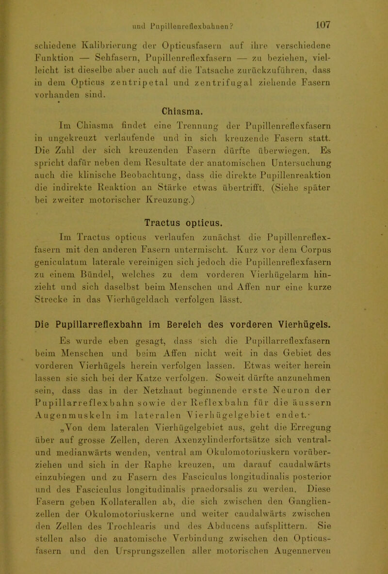 schiedene Kalibrierung der Opticusfasern auf ihre verschiedene Funktion — Sehfasern, Pupillenreflexfasern — zu beziehen, viel- leicht ist dieselbe aber auch auf die Tatsache zuriickzuführen, dass in dem Opticus zentripetal und zentrifugal ziehende Fasern vorhanden sind. Chiasma. Im Chiasma findet eine Trennung der Pupillenreflexfasern in ungekreuzt verlaufende und in sicli kreuzende Fasern statt. Die Zahl der sich kreuzenden Fasern dürfte überwiegen. Es spricht dafür neben dem. Resultate der anatomischen Untersuchung auch die klinische Beobachtung, dass die direkte Pupillenreaktion die indirekte Reaktion an Stärke etwas übertrifft. (Siehe später bei zweiter motorischer Kreuzung.) Tractus opticus. Im Tractus opticus verlaufen zunächst die Pupillenreflex- fasern mit den anderen Fasern untermischt. Kurz vor dem Corpus geniculatum laterale vereinigen sich jedoch die Pupilleureflexfasern zu einem Bündel, welches zu dem vorderen Vierhügelarm hin- zieht und sich daselbst beim Menschen und Affen nur eine kurze Strecke in das Vierhügeldach verfolgen lässt. Die Pupillarreflexbahn im Bereich des vorderen Vierhügels. Es wurde eben gesagt, dass sich die Pupillarreflexfasern beim Menschen und beim Affen nicht weit in das Gebiet des vorderen Vierhügels herein verfolgen lassen. Etwas weiter herein lassen sie sich bei der Katze verfolgen. Soweit dürfte anzunehmen sein, dass das in der Netzhaut beginnende erste Neuron der Pupillarreflexbahn sowie der Reflexbahn für die äussern Augenmuskeln im lateralen Vierhügelgebiet endet.- „Von dem lateralen Vierhügelgebiet aus, geht die Erregung über auf grosse Zellen, deren Axenzylinderfortsätze sich ventral- und medianwärts wenden, ventral am Okulomotoriuskern vorüber- ziehen und sich in der Raphe kreuzen, um darauf caudalwärts einzubiegen und zu Fasern des Fasciculus longitudinalis posterior und des Fasciculus longitudinalis praedorsalis zu werden. Diese Fasern geben Kollaterallen ab, die sich zwischen den Ganglien- zellen der Okulomotoriuskerne und weiter caudalwärts zwischen den Zellen des Trochlearis und des Abducens aufsplittern. Sie stellen also die anatomische Verbindung zwischen den Opticus- fasern und den Ursprungszellen aller motorischen Augennerven