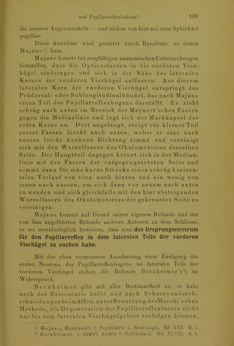 die inneren Augenmuskeln — und ziehen von liier aus zum Sphinkter pupillae. Diese Annahme wird gestützt durch Resultate, zu denen Majano1) kam. Majano konnte bei sorgfältigen anatomischenUntersuckungen feststellen, dass die Opticusfasern in die vorderen Vier- liiigel eindringen und sich in der Nähe des lateralen Kernes der vorderen Vierhügel auffasern. Aus diesem lateralen Kern der vorderen Vierhügel entspringt das Prädorsal- oder Sublongitudinalbündel, das nach Majano einen Teil des Pupillarreflexbogens darstellt. Es zieht schräg nach unten im Bereich der Meynert’schen Fasern gegen die Medianlinie und legt sich d er Markkapsel der roten Kerne an. Dort angelangt, steigt ein kleiner Teil seiner Fasern direkt nach unten, wobei er eine nach aussen leicht konkave Richtung nimmt und vereinigt sich mit den Wurzelfasern d es Okulomo tori us derselben Seite. Der Hauptteil dagegen kreuzt sich in der Med ian- linie mit den Fasern der entgegengesetzten Seite und nimmt dann für eine kurze Strecke einen schräg horizon- talen Verlauf von vorn nach hinten und ein wenig von innen nach aussen, um sich dann von neuem nach unten zu wenden und sich gleichfalls mit den hier absteigenden w urzelfasern des 0 kulomotorius der gekreuzten Seite zu vereinigen. Majano kommt auf Grund seiner eigenen Befunde und der von ihm angeführten Befunde anderer Autoren zu dem Schlüsse, es sei unwiderleglich bewiesen, dass man das Ursprungscentrum für den Pupillarreflex in dem lateralen Teile der vorderen Vierhügel zu suchen habe. Mit der eben vertretenen Anschauung einer Endigung des ersten Neurons des Pupillarreflexbogens im lateralen Teile der vorderen Vierhügel stehen die Befunde BernlieimerV2) im Widerspruch. Bern hei m er gibt mit aller Bestimmtheit an, er habe nach der Evisceratio bulbi und nach Sehnervendurch- schneidungenbeimAffen, unterBenutzungderMarchi’sehen Methode, die Degeneration der Pupillarreflexfasern nicht nur bis zum 1 ateralen Vierhügelgebiet verfolgen können, i) Majano, Monatsschr. f. Psychiatrie u. Neurologie. Bd. XIII. II. 1. *) Bernheimcr, v. Gräfe’s Archiv f. Ophthalmol. Bd. XI.VII. S. 1.