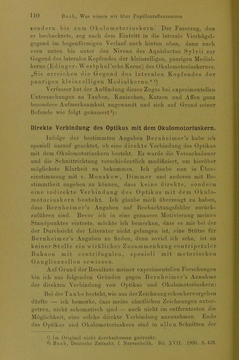 sondern bis zum Okulomotoriuskern.’ Der Faserzug, den er beobachtete, zog nach dem Eintritt in die laterale Vierhügel- gegend im bogenförmigen Verlauf nach hinten oben, dann nach vorn unten bis unter das Niveau des. Aquäductus Sylvii zur Gegend des laterales Kopfendes der kleinzelligen, paarigen Medial- kerne (Edinger-W estp haEsche Kerne) des Okulomotoriuskernes. „Sie erreichen die Gegend des lateralen Kopfendes der paarigen kleinzelligen Medialkerne.“1) Verfasser hat der Auffindung dieses Zuges bei experimentellen Untersuchungen an Tauben, Kaninchen, Katzen und Affen ganz besondere Aufmerksamkeit zugewandt und sich auf Grund seiner Befunde wie folgt geäussert2): Direkte Verbindung' des Optikus mit dem Okulomotoriuskern. Infolge der bestimmten Angaben Bernheimer’s habe ich speziell darauf geachtet, ob eine direkte Verbindung des Optikus mit dem Okulomotoriuskern besteht. Es wurde die Versuchsdauer und die Schnittrichtung verschiedentlich modifiziert, um hierüber möglichste Klarheit zu bekommen. Ich glaube nun in Über- einstimmung mit v. Monakow, Dimmer und anderen mit Be- stimmtheit angeben zu können, dass keine direkte, sondern eine indirekte Verbindung des Optikus mit dem Okulo- motoriuskern besteht. Ich glaube mich überzeugt zu haben, dass Bernheimer’s Angaben auf Beobachtungsfehler zurück- zuführen sind. Bevor ich in eine genauere Motivierung meines Standpunktes eintrete, möchte ich bemerken, dass es mir bei der der Durchsicht der Literatur nicht gelungen ist, .eine Stütze für Bernheimer’s Angaben zu finden, denn soviel ich sehe, ist an keiner Stelle ein wirklicher Zusammenhang cen tri p etale r Bahnen mit centrifugalen, speziell mit motorischen Ganglienzellen erwiesen. Auf Grund der Resultate meiner experimentellen Forschungen bin ich aus folgenden Gründen gegen Bernheimer’s Annahme der direkten Verbindung von Optikus und Okulomotoriuskern: Bei der Ta ub e besteht, wie aus derZeichnungschonhervorgehen dürfte —• ich bemerke, dass meine sämtlichen Zeichnungen natur- getreu, nicht schematisch sjnd — auch nicht im entferntesten die Möglichkeit, eine solche direkte Verbindung anzunehmen. Ende des Optikus und Okulomotoriuskern sind in allen Schnitten der J) Im Original nicht durchschossen gedruckt. 2) Bach, Deutsche Zeitsehr. f. Norvenhcilk. Bd. XVII. 1900. S. 42S.