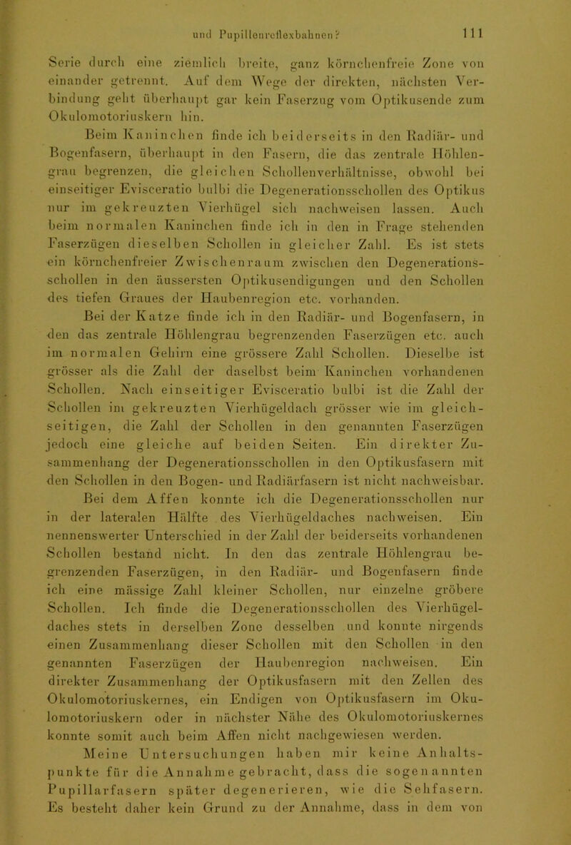 Serie durch eine ziemlich breite, ganz körnchenfreie Zone von einander getrennt. Auf dem Wege der direkten, nächsten Ver- bindung geht überhaupt gar kein Faserzug vom Optikusende zum Ok u lomotori u s k ern hin. Beim Kaninchen finde ich beiderseits in den Radiär- und Bogenfasern, überhaupt in den Fasern, die das zentrale Höhlen- grau begrenzen, die gleichen Schollenverhältnisse, obwohl bei einseitiger Evisceratio bulbi die Degenerationsschollen des Optikus nur im gekreuzten Vierhügel sich nachweisen lassen. Auch beim normalen Kaninchen finde ich in den in Frage stehenden Faserzügen dieselben Schollen in gleicher Zahl. Es ist stets ein körnchenfreier Zwischenraum zwischen den Degenerations- schollen in den äussersten Optikusendigungen und den Schollen des tiefen Graues der Haubenregion etc. vorhanden. Bei der Katze finde ich in den Radiär- und Bogenfasern, in den das zentrale Höhlengrau begrenzenden Faserzügen etc. auch im normalen Gehirn eine grössere Zahl Schollen. Dieselbe ist grösser als die Zahl der daselbst beim Kaninchen vorhandenen Schollen. Nach einseitiger Evisceratio bulbi ist die Zahl der Schollen im gekreuzten Vierhügeldach grösser wie im gleich- seitigen, die Zahl der Schollen in den genannten Faserzügen jedoch eine gleiche auf beiden Seiten. Ein direkter Zu- sammenhang der Degenerationsschollen in den Optikusfasern mit den Schollen in den Bogen- und Radiärfasern ist nicht nachweisbar. Bei dem Affen konnte ich die Degenerationsschollen nur in der lateralen Hälfte des Vierhügeldaches nachweisen. Ein nennenswerter Unterschied in der Zahl der beiderseits vorhandenen Schollen bestand nicht. In den das zentrale Höhleugrau be- grenzenden Faserzügen, in den Radiär- und Bogenfasern finde ich eine mässige Zahl kleiner Schollen, nur einzelne gröbere Schollen. Ich finde die Degenerationsschollen des Vierhügel- daches stets in derselben Zone desselben und konnte nirgends einen Zusammenhang dieser Schollen mit den Schollen in den genannten Faserzügen der Haubenregion nachweisen. Ein direkter Zusammenhang der Optikusfasern mit den Zellen des Okulomotoriuskernes, ein Endigen von Optikusfasern im Oku- lomotoriuskern oder in nächster Nähe des Okulomotorinskernes konnte somit auch beim Affen nicht nachgewiesen werden. Meine Untersuchungen haben mir keine An halts- punkte für die Annahme gebracht, dass die sogenannten Pupillarfasern später degenerieren, wie die Sehfasern. Es besteht daher kein Grund zu der Annahme, dass in dem von