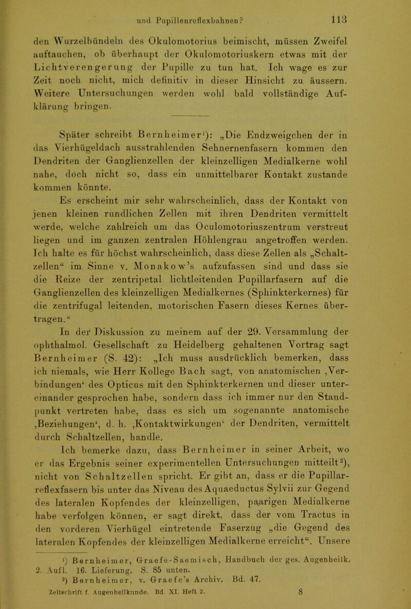 den Wurzelbündeln des Okulomotorius beimischt, müssen Zweifel auftauchen, ob überhaupt der Okulomotoriuskern etwas mit der Lichtverengerung der Pupille zu tun hat. Ich wage es zur Zeit noch nicht, mich definitiv in dieser Hinsicht zu äussern. Weitere Untersuchungen werden wold bald vollständige Auf- klärung bringen. Später schreibt Bernlieimer1): „Die Endzweigehen der in das Vierhügeldach ausstrahlenden Sehnernenfasern kommen den Dendriten der Ganglienzellen der kleinzelligen Medialkerne wohl nahe, doch nicht so, dass ein unmittelbarer Kontakt zustande kommen könnte. Es erscheint mir sehr wahrscheinlich, dass der Kontakt von jenen kleinen rundlichen Zellen mit ihren Dendriten vermittelt werde, welche zahlreich um das Oculomotoriuszentrum verstreut liegen und im ganzen zentralen Höhlengrau angetroffen werden. Ich halte es für höchst wahrscheinlich, dass diese Zellen als „Schalt- zellen“ im Sinne v. Monakow’s aufzufassen sind und dass sie die Reize der zentripetal lichtleitenden Pupillarfasern auf die Ganglienzellen des kleinzelligen Medialkernes (Sphinkterkernes) für die zentrifugal leitenden, motorischen Fasern dieses Kernes über- tragen.“ In der Diskussion zu meinem auf der 29. Versammlung der ophthalmol. Gesellschaft zu Heidelberg gehaltenen Vortrag sagt Bernheimer (S. 42): „Ich muss ausdrücklich bemerken, dass ich niemals, wie Herr Kollege Bach sagt, von anatomischen ,Ver- bindungen1 des Opticus mit den Sphinkterkernen und dieser unter- einander gesprochen habe, sondern dass ich immer nur den Stand- punkt vertreten habe, dass es sich um sogenannte anatomische Beziehungen4, d. h. ,Kontaktwirkungen4 der Dendriten, vermittelt durch Schaltzellen, handle. Ich bemerke dazu, dass Bernheimer in seiner Arbeit, wo er das Ergebnis seiner experimentellen Untersuchungen mitteilt2 *), nicht von Schaltzellen spricht. Er gibt an, dass er die Pupillar- reflexfasern bis unter das Niveau des Aquaeductus Sylvii zur Gegend des lateralen Kopfendes der kleinzelligen, paarigen Medialkerne habe verfolgen können, er sagt direkt, dass der vom Tractus in den vorderen Vierhügel eintretende Faserzug „die Gegend des lateralen Kopfendes der kleinzelligen Medialkerne erreicht“. Unsere •) Bernheimer, Graefe-Saemisck, Handbuch der ges. Augenheilk. 2. Aufl. 16. Lieferung. S. 85 unten. 2) Bernheimer, v. Graefe’s Archiv. Bd. 47. Zeitschrift f. Augenheilkunde. Bd. XI. Heft 2. 8