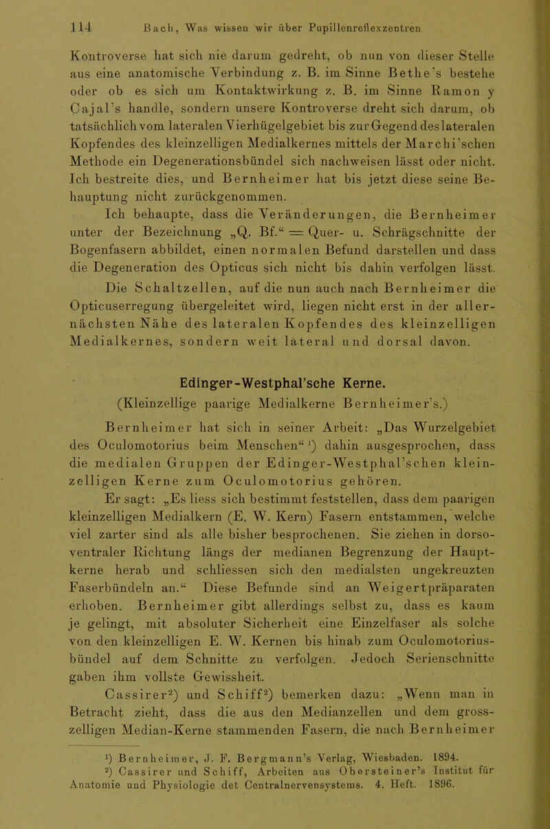 Kontroverse hat sich nie darum gedreht, ob nun von dieser Stelle aus eine anatomische Verbindung z. B. im Sinne Bethe's bestehe oder ob es sich um Kontaktwirkung z. B. im Sinne Raraon y Cajal’s handle, sondern unsere Kontroverse dreht sich darum, ob tatsächlich vom lateralen Vierhügelgebiet bis zur Gegend deslateralen Kopfendes des kleinzelligen Medialkernes mittels der Marchi’schen Methode ein Degenerationsbündel sich naclrweisen lässt oder nicht. Ich bestreite dies, und Bernheimer hat bis jetzt diese seine Be- hauptung nicht zurückgenommen. Ich behaupte, dass die Veränderungen, die Bernheimer unter der Bezeichnung „Q. Bf.“ = Quer- u. Schrägschnitte der Bogenfasern abbildet, einen normalen Befund dai'stellen und dass die Degeneration des Opticus sich nicht bis dahin verfolgen lässt. Die Schaltzellen, auf die nun auch nach Bernheimer die Opticuserregung übergeleitet wird, liegen nicht erst in der aller- nächsten Nähe des lateralen Köpfen des des kleinzelligen Medialkernes, sondern weit lateral und dorsal davon. Eding-er-Westphal’sehe Kerne. (Kleinzellige paarige Medialkerne Bernheimer’s.) Bernheimer hat sich in seiner Arbeit: „Das Wurzelgebiet des Oculomotorius beim Menschen“ *) dahin ausgesprochen, dass die medialen Gruppen der Edinger-Westphal’schen klein- zelligen Kerne zum Oculomotorius gehören. Er sagt: „Es Hess sich bestimmt feststellen, dass dem paarigen kleinzelligen Medialkern (E. W. Kern) Fasern entstammen, welche viel zarter sind als alle bisher besprochenen. Sie ziehen in dorso- ventraler Richtung längs der medianen Begrenzung der Haupt- kerne herab und schliessen sich den medialsten ungekreuzten Faserbündeln an.“ Diese Befunde sind an Weigertpräparaten erhoben. Bernheimer gibt allerdings selbst zu, dass es kaum je gelingt, mit absoluter Sicherheit eine Einzelfaser als solche von den kleinzelligen E. W. Kernen bis hinab zum Oculomotorius- biindel auf dem Schnitte zu verfolgen. Jedoch Serienschnitte gaben ihm vollste Gewissheit. Cassirer* 2) und Schiff2) bemerken dazu: „Wenn man in Betracht zieht, dass die aus den Medianzellen und dem gross- zeiligen Median-Kerne stammenden Fasern, die nach Bernheimer ]) Bernheimer, J. F. Bergmann’s Verlag, Wiesbaden. 1894. 2) Cassirer und Schiff, Arbeiten aus Oborsteiner’s Institut für Anatomie und Physiologie det Centralnervensystems. 4. Heft. 1896.
