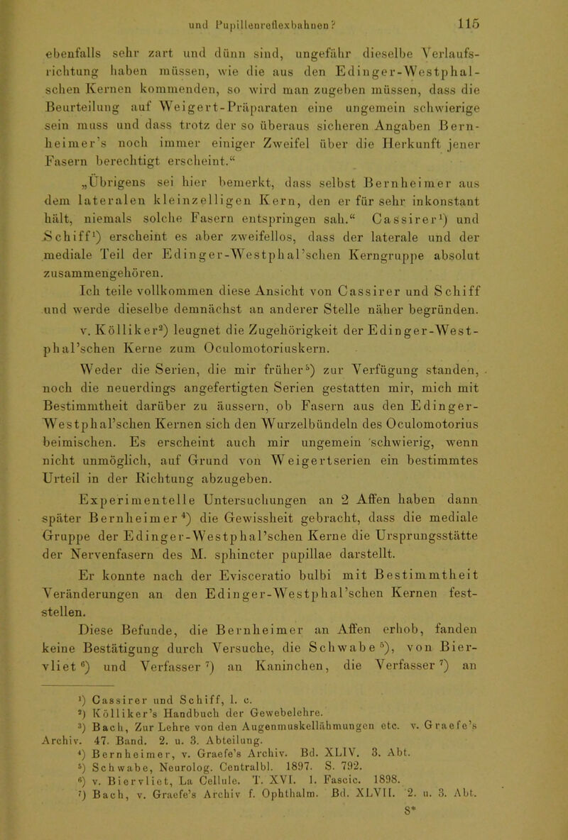ebenfalls sehr zart und dünn sind, ungefähr dieselbe Yerlaufs- richtung haben müssen, wie die aus den Edinger-Westphal- schen Kernen kommenden, so wird man zugeben müssen, dass die Beurteilung auf Weigert-Präparaten eine ungemein schwierige sein muss und dass trotz der so überaus sicheren Angaben Bern- heimer s noch immer einiger Zweifel über die Herkunft jener Fasern berechtigt erscheint.“ „Übrigens sei hier bemerkt, dass selbst Bernheimer aus dem lateralen kleinzelligen Kern, den er für sehr inkonstant hält, niemals solche Fasern entspringen sah.“ Cassirer1) und .Schiff1) erscheint es aber zweifellos, dass der laterale und der mediale Teil der Edin ger-Westph al'schen Kerngruppe absolut zusammengehören. Ich teile vollkommen diese Ansicht von Cassirer und Schiff und werde dieselbe demnächst an anderer Stelle näher begründen. v. Kölliker2 3) leugnet die Zugehörigkeit der Edin ger-West- ph al’schen Kerne zum Oc.ulomotoriuskern. Weder die Serien, die mir früher8) zur Verfügung standen, noch die neuerdings angefertigten Serien gestatten mir, mich mit Bestimmtheit darüber zu äussern, ob Fasern aus den Edinger- Westphal’schen Kernen sich den Wurzelbündeln des Oculomotorius beimischen. Es erscheint auch mir ungemein schwierig, wenn nicht unmöglich, auf Grund von Weigertserien ein bestimmtes Urteil in der Richtung abzugeben. Experimentelle Untersuchungen an 2 Affen haben damr später Bernheimer4 5 6) die Gewissheit gebracht, dass die mediale Gruppe der Edinger-Westphal’schen Kerne die Ursprungsstätte der Nervenfasern des M. sphincter pupillae darstellt. Er konnte nach der Evisceratio bulbi mit Bestimmtheit Veränderungen an den Edinger-Westphal’schen Kernen fest- stellen. Diese Befunde, die Bernheimer an Affen erhob, fanden keine Bestätigung durch Versuche, die Schwabe0), von Bier- vliet °) und Verfasser7) an Kaninchen, die Verfasser7) an >) Cassirer und Schiff, 1. c. !) Kölliker’s Handbuch der Gewebelehre. 3) Bach, Zur Lehre von den Augenmuskellähmungen etc. v. Graefe’s Archiv. 47. Band. 2. u. 3. Abteilung. 4) Bernheimer, v. Graefe’s Archiv. Bd. XLIV. 3. Abt. 5) Schwabe, Neurolog. Centralbl. 1897. S. 792. 6) v. Biervliet, La Cellule. T. XVI. 1. Fascic. 1898. 7) Bach, v. Graefe’s Archiv f. Ophthalm. Bd. XLYII. 2. u. 3. Abt. 8*