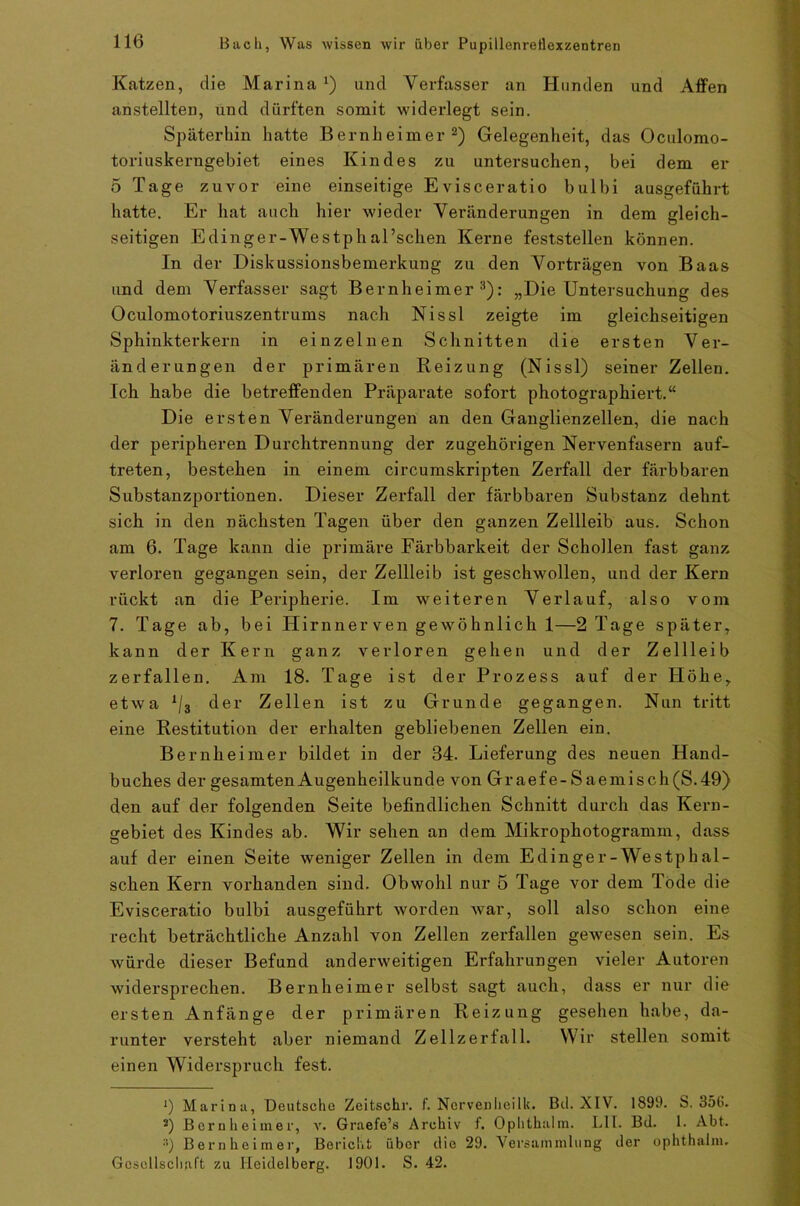 Katzen, die Marina x) und Verfasser an Hunden und Affen anstellten, und dürften somit widerlegt sein. Späterhin hatte Bernheimer 2) Gelegenheit, das Oculomo- toriuskerngebiet eines Kindes zu untersuchen, bei dem er 5 Tage zuvor eine einseitige Evisceratio bulbi ausgeführt hatte. Er hat auch, hier wieder Veränderungen in dem gleich- seitigen Edinger-Westphal’schen Kerne feststellen können. In der Diskussionsbemerkung zu den Vorträgen von Baas und dem Verfasser sagt Bernheimer3): „Die Untersuchung des Oculomotoriuszentrums nach Nissl zeigte im gleichseitigen Sphinkterkern in einzelnen Schnitten die ersten Ver- änderungen der primären Reizung (Nissl) seiner Zellen. Ich habe die betreffenden Präparate sofort photographiert.“ Die ersten Veränderungen an den Ganglienzellen, die nach der peripheren Durchtrennung der zugehörigen Nervenfasern auf- treten, bestehen in einem circumskripten Zerfall der färbbaren Substanzportionen. Dieser Zerfall der färbbaren Substanz dehnt sich in den nächsten Tagen über den ganzen Zellleib aus. Schon am 6. Tage kann die primäre Färbbarkeit der Schollen fast ganz verloren gegangen sein, der Zellleib ist geschwollen, und der Kern rückt an die Peripherie. Im weiteren Verlauf, also vom 7. Tage ab, bei Hirnner ven gewöhnlich 1—2 Tage später, kann der Kern ganz verloren gehen und der Zellleib zerfallen. Am 18. Tage ist der Prozess auf der Höhe, etwa x/3 der Zellen ist zu Grunde gegangen. Nun tritt eine Restitution der erhalten gebliebenen Zellen ein. Bernheimer bildet in der 34. Lieferung des neuen Hand- buches der gesamten Augenheilkunde von Gr aef e - S aemisch (S.49) den auf der folgenden Seite befindlichen Schnitt durch das Kern- gebiet des Kindes ab. Wir sehen an dem Mikrophotogramm, dass auf der einen Seite weniger Zellen in dem Edinger-Westphal- schen Kern vorhanden sind. Obwohl nur 5 Tage vor dem Tode die Evisceratio bulbi ausgeführt worden war, soll also schon eine recht beträchtliche Anzahl von Zellen zerfallen gewesen sein. Es würde dieser Befund anderweitigen Erfahrungen vieler Autoren widersprechen. Bernheimer selbst sagt auch, dass er nur die ersten Anfänge der primären Reizung gesehen habe, da- runter versteht aber niemand Zellzerfall. Wir stellen somit einen Widerspruch fest. J) Marina, Deutsche Zeitschr. f. Nervenheilk. Bd. XIV. 1899. S. 356. s) Bernheimer, v. Graefe’s Archiv f. Ophthalm. Lll. Bd. I. Abt. :i) Bernheimer, Bericht über die 29. Versammlung der ophthalm. Gesellschaft zu Heidelberg. 1901. S. 42.