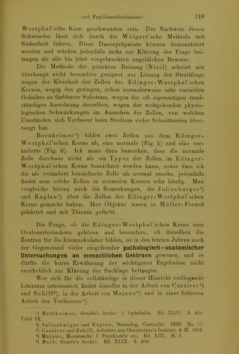 Westphal’sche Kern geschwunden sein. Der Nachweis dieses Schwundes lässt sich durch die Weigert'sche Methode mit Sicherheit führen. Diese Dauerpräparate können demonstriert werden und würden jedenfalls mehr zur Klärung der Frage bei- tragen als alle bis jetzt vorgebrachten angeblichen Beweise. Die Methode der primären Reizung (Nissl) scheint mir überhaupt nicht besonders geeignet zur Lösung der Streitfrage wegen der Kleinheit der Zellen des Edinger-Westphal’schen Kernes, wegep des geringen, schon normalerweise sehr variablen Gehaltes an färbbarer Substanz, wegen der oft eigenartigen rand- ständigen Anordnung derselben, wegen der weitgehenden physio- logischen Schwankungen im Aussehen der Zellen, von welchen Umständen sich Verfasser beim Studium vieler Schnittserien über- zeugt hat. Bernheimer1) bildet zwei Zellen aus dem Edinger- Westphal’schen Kerne ab, eine normale (Fig. 5) und eine ver- änderte (Fig. 6). Ich muss dazu bemerken, dass die normale Zelle durchaus nicht als ein Typus der Zellen im Edinger- W estphal’schen Kerne bezeichnet werden kann, sowie dass ich die als verändert bezeichnete Zelle als normal ansehe, jedenfalls findet man solche Zellen in normalen Kernen sehr häufig. Man vergleiche hierzu auch die Bemerkungen, die Julius b urger2) und Kaplan2) über die Zellen der Edinger-Westphal’schen Kerne gemacht haben. Ihre Objekte waren in Müller-Formol gehärtet und mit Thionin gefärbt. Die Frage, ob die Edinger-WestphaFschen Kerne zum Oculomotoriuskern gehören und besonders, ob dieselben die Zentren für die Irismuskulatur bilden, ist in den letzten Jahren auch der Gegenstand vieler eingehender pathologisch-anatomischer Untersuchung-en an menschlichen Gehirnen gewesen, und es dürfte die kurze Erwähnung der wichtigsten Ergebnisse nicht unerheblich zur Klärung der Sachlage beitragen. Wer sich für die vollständige in dieser Hinsicht vorliegende Literatur interessiert, findet dieselbe in der Arbeit von Cassirer3) und Schiff3), in der Arbeit von Majano4) und in einer früheren Arbeit des Verfassers5). 9 Bernheimer, Graefe’s Archiv f. Ophthalm. Bd. XLLV. 3. Abt. Tafel IX. 2) Juliusburger und Kaplan, Neurolog. Centralbl. 1899. No. 11. ») Cassirer und Schiff, Arbeiten aus Obersteiner’s Institut. 4. H. 1896. *) Majano, Monatsschr. f. Psychiatrie etc. Bd. XIII. H. 1. s) Bach, Graefe’s Archiv. Bd. XL1X. 3. Abt.