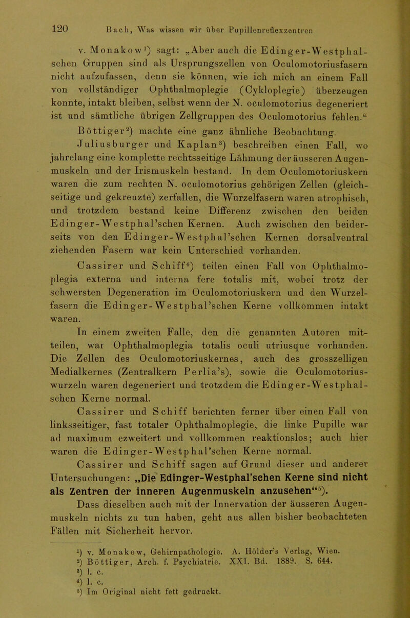 v. Monakow1) sagt: „Aber auch die Edinger-Westplial- schen Gruppen sind als Ursprungszellen von Oculomotoriusfasern nicht aufzufassen, denn sie können, wie ich mich an einem Fall von vollständiger Ophthalmoplegie (Cykloplegie) überzeugen konnte, intakt bleiben, selbst wenn der N. oculomotorius degeneriert ist und sämtliche übrigen Zellgruppen des Oculomotorius fehlen.“ Böttiger2) machte eine ganz ähnliche Beobachtung. Juliusburger und Kaplan3) beschreiben einen Fall, wo jahrelang eine komplette rechtsseitige Lähmung der äusseren Augen- muskeln und der Irismuskeln bestand. In dem Oculomotoriuskern waren die zum rechten N. oculomotorius gehörigen Zellen (gleich- seitige und gekreuzte) zerfallen, die Wurzelfasern waren atrophisch, und trotzdem bestand keine Differenz zwischen den beiden Edin ger-Westphal’schen Kernen. Auch zwischen den beider- seits von den Edinger-Westphal’schen Kernen dorsal ventral ziehenden Fasern war kein Unterschied vorhanden. Cassirer und Schiff4) teilen einen Fall von Ophthalmo- plegia externa und interna fere totalis mit, wobei trotz der schwersten Degeneration im Oculomotoriuskern und den Wurzel- fasern die Edinger-Westphal’schen Kerne vollkommen intakt waren. In einem zweiten Falle, den die genannten Autoren mit- teilen, war Ophthalmoplegia totalis oculi utriusque vorhanden. Die Zellen des Oculomotoriuskernes, auch des grosszeiligen Medialkernes (Zentralkern Perlia’s), sowie die Oculomotorius- wurzeln waren degeneriert und trotzdem die Edinger-Westphal- schen Kerne normal. Cassirer und Schiff bericliten ferner über einen Fall von linksseitiger, fast totaler Ophthalmoplegie, die linke Pupille war ad maximum ezweitert und vollkommen reaktionslos; auch hier waren die Edinger-Westp hal’schen Kerne normal. Cassirer und Schiff sagen auf Grund dieser und anderer Untersuchungen: „Die Edinger-WestphaFschen Kerne sind nicht als Zentren der inneren Augenmuskeln anzusehen“5). Dass dieselben auch mit der Innervation der äusseren Augen- muskeln nichts zu tun haben, geht aus allen bisher beobachteten Fällen mit Sicherheit hervor. J) v. Monakow, Gehirnpathologie. A. Hölder’s Verlag, Wien. 2) Böttiger, Arch. f. Psychiatric. XXI. Bd. 1889. S. 644. 3) 1. c. l) 1. c. 5) Im Original nicht fett gedruckt.