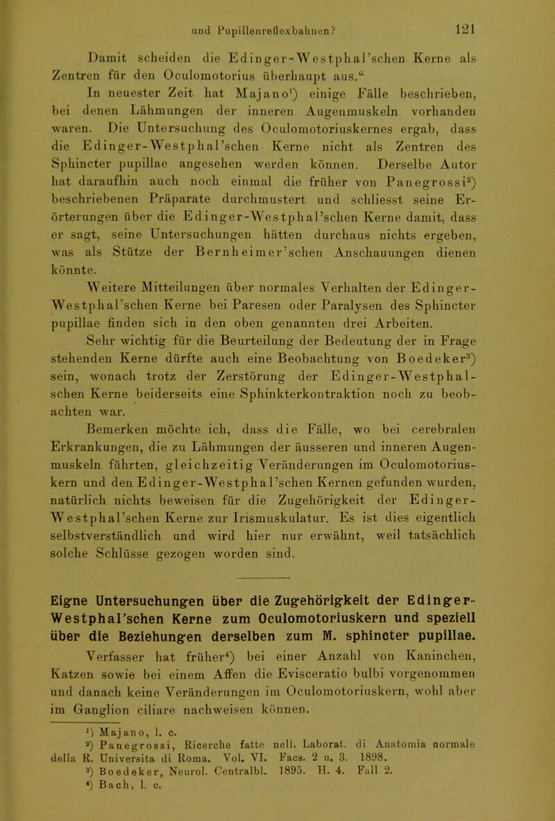 Damit scheiden die Edinger-Westphal’schen Kerne als Zentren für den Oculomotorius überhaupt aus.“ In neuester Zeit hat Majano') einige Fälle beschrieben, bei denen Lähmungen der inneren Augenmuskeln vorhanden waren. Die Untersuchung des Oculomotoriuskernes ergab, dass die Edinger-Westphal’schen Kerne nicht als Zentren des Sphincter pupillae angesehen werden können. Derselbe Autor hat daraufhin auch noch einmal die früher von Panegrossi* 2) beschriebenen Präparate durchmustert und schliesst seine Er- örterungen über die Edinger-Westphal’schen Kerne damit, dass er sagt, seine Untersuchungen hätten durchaus nichts ergeben, was als Stütze der Bernh eimer’schen Anschauungen dienen könnte. Weitere Mitteilungen über normales Verhalten der Edinger- Westphal’schen Kerne bei Paresen oder Paralysen des Sphincter pupillae finden sich in den oben genannten drei Arbeiten. Sehr wichtig für die Beurteilung der Bedeutung der in Frage stehenden Kerne dürfte auch eine Beobachtung von Boedeker3) sein, wonach trotz der Zerstörung der Edinger-Westphal- schen Kerne beiderseits eine Sphinkterkontraktion noch zu beob- achten war. Bemerken möchte ich, dass die Fälle, wo bei cerebralen Erkrankungen, die zu Lähmungen der äusseren und inneren Augen- muskeln führten, gleichzeitig Veränderungen im Oculomotorius- kern und den Edinger-Westphal’schen Kernen gefunden wurden, natürlich nichts beweisen für die Zugehörigkeit der Edinger- Westphal’schen Kerne zur Irismuskulatur. Es ist dies eigentlich selbstverständlich und wird hier nur erwähnt, weil tatsächlich solche Schlüsse gezogen worden sind. Eigne Untersuchungen über die Zugehörigkeit der Edinger- Westphal’schen Kerne zum Oeulomotoriuskern und speziell über die Beziehungen derselben zum M. sphincter pupillae. Verfasser hat früher4) bei einer Anzahl von Kaninchen, Katzen sowie bei einem Affen die Evisceratio bulbi vorgenommen und danach keine Veränderungen im Oeulomotoriuskern, wohl aber im Ganglion ciliare nachweisen können. B Majano, 1. c. «) Panegrossi, Ricerche fatte nell. Laborat. di Anatomia normale della R. Universita di Roma. Vol. VI. Facs. 2 u. 3. 1898. 3) Boedeker, Nenrol. Centralbl. 1895. H. 4. Fall 2. *) Bach, 1. c.