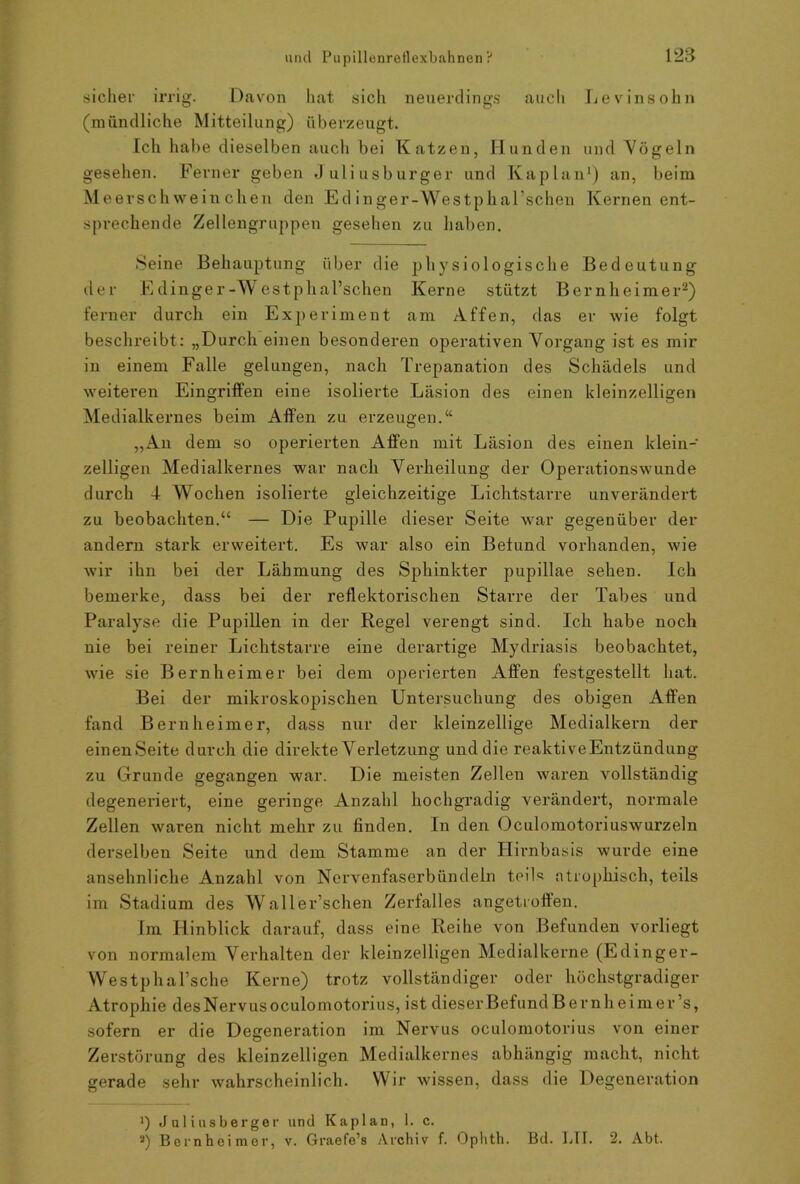 sicher irrig. Davon hat sich neuerdings auch Levinsohn (mündliche Mitteilung) überzeugt. Ich habe dieselben auch bei Katzen, Hunden und Vögeln gesehen. Ferner geben Juliusburger und Kaplan1) an, beim Meersch weinchen den Ed inger-Westphal’schen Kernen ent- sprechende Zellengruppen gesehen zu haben. Seine Behauptung über die physiologische Bedeutung der E clinger-Westphal’schen Kerne stützt Ber nheimer2) ferner durch ein Experiment am Affen, das er wie folgt beschreibt: „Durch einen besonderen operativen Vorgang ist es mir in einem Falle gelungen, nach Trepanation des Schädels und weiteren Eingriffen eine isolierte Läsion des einen kleinzelligen Medialkernes beim Affen zu erzeugen.“ „An dem so operierten Affen mit Läsion des einen klein- zelligen Medialkernes war nach Verheilung der Operationswunde durch I Wochen isolierte gleichzeitige Lichtstarre unverändert zu beobachten.“ — Die Pupille dieser Seite war gegenüber der andern stark erweitert. Es war also ein Befund vorhanden, wie wir ihn bei der Lähmung des Sphinkter pupillae sehen. Ich bemerke, dass bei der reflektorischen Starre der Tabes und Paralyse die Pupillen in der Regel verengt sind. Ich habe noch nie bei reiner Lichtstarre eine derartige Mydriasis beobachtet, wie sie Bernheimer bei dem operierten Affen festgestellt hat. Bei der mikroskopischen Untersuchung des obigen Affen fand Bernheimer, dass nur der kleinzellige Medialkern der einenSeite durch die direkte Verletzung und die reaktiveEntzündung zu Grunde gegangen war. Die meisten Zellen waren vollständig degeneriert, eine geringe Anzahl hochgradig verändert, normale Zellen waren nicht mehr zu finden. In den Oculomotoriuswurzeln derselben Seite und dem Stamme an der Hirnbasis wurde eine ansehnliche Anzahl von Nervenfaserbündeln teils atrophisch, teils im Stadium des W aller’schen Zerfalles angetroffen. Im Hinblick darauf, dass eine Reihe von Befunden vorliegt von normalem Verhalten der kleinzelligen Medialkerne (Edinger- Westphal’sche Kerne) trotz vollständiger oder höchstgradiger Atrophie des Nervus oculomotorius, ist dieser Befund B er nh eimer’s, sofern er die Degeneration im Nervus oculomotorius von einer Zerstörung des kleinzelligen Medialkernes abhängig macht, nicht gerade sehr wahrscheinlich. Wir wissen, dass die Degeneration Juliusberger und Kaplan, 1. c. a) Bernheimer, v. Graefe’s Archiv f. Ophth. Bd. LTI. 2. Abt.