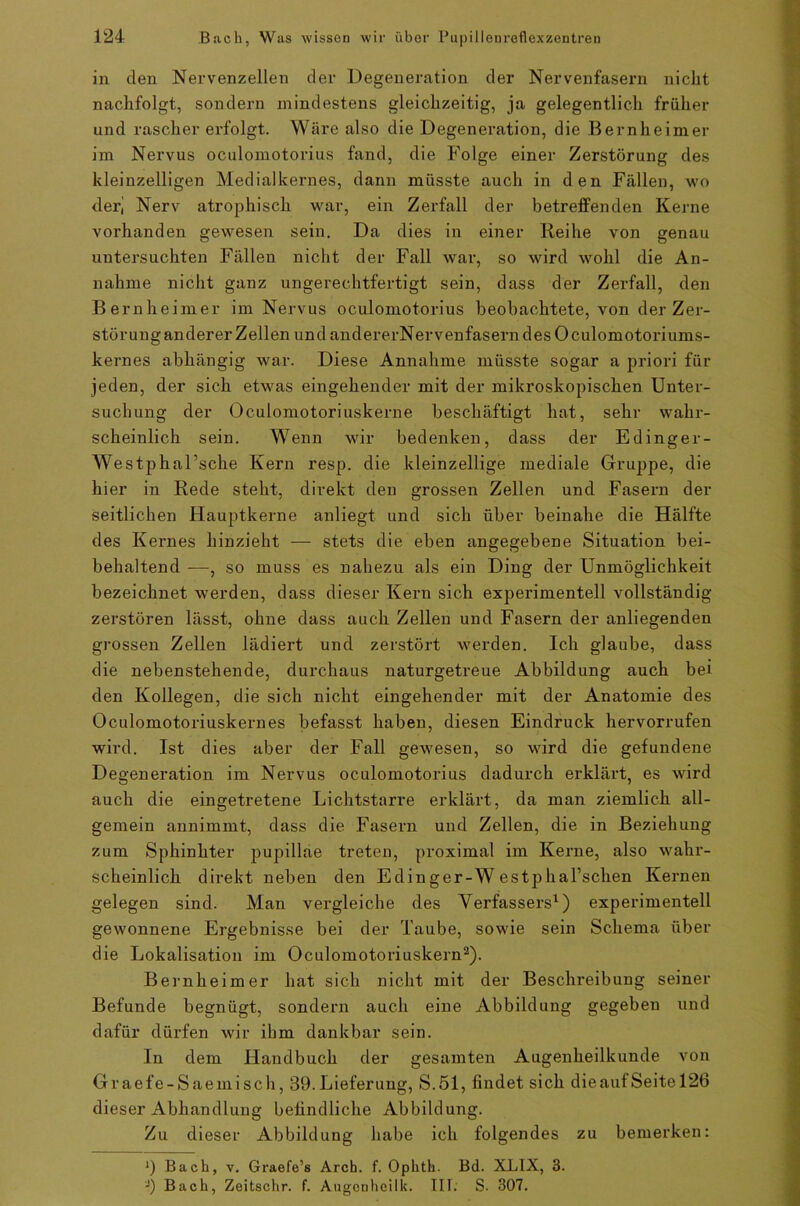 in den Nervenzellen der Degeneration der Nervenfasern nickt nackfolgt, sondern mindestens gleickzeitig, ja gelegentlick früher und rascher erfolgt. Wäre also die Degeneration, die Bernheimer im Nervus oculomotorius fand, die Folge einer Zerstörung des kleinzelligen Medialkernes, dann müsste auck in den Fällen, wo deri Nerv atropkisck war, ein Zerfall der betreffenden Kerne vorkanden gewesen sein. Da dies in einer Reihe von genau untersuckten Fällen nicht der Fall war, so wird wohl die An- nahme nickt ganz ungerechtfertigt sein, dass der Zerfall, den Bernkeimer im Nervus oculomotorius beobachtete, von der Zer- störunganderer Zellen und andererNervenfasern des Oculomotori ums- kern es abhängig war. Diese Annahme müsste sogar a priori für jeden, der sich etwas eingehender mit der mikroskopischen Unter- suchung der Oculomotoriuskerne beschäftigt hat, sehr wahr- scheinlich sein. Wenn wir bedenken, dass der Edinger- Westphal’sche Kern resp. die kleinzellige mediale Gruppe, die hier in Rede steht, direkt den grossen Zellen und Fasern der seitlichen Hauptkerne anliegt und sich über beinahe die Hälfte des Kernes hinzieht — stets die eben angegebene Situation bei- behaltend —, so muss es nahezu als ein Ding der Unmöglichkeit bezeichnet werden, dass dieser Kern sich experimentell vollständig zerstören lässt, ohne dass auch Zellen und Fasern der anliegenden grossen Zellen lädiert und zerstört werden. Ich glaube, dass die nebenstehende, durchaus naturgetreue Abbildung auch bei den Kollegen, die sich nicht eingehender mit der Anatomie des Oculomotoriuskernes befasst haben, diesen Eindruck hervorrufen wird. Ist dies aber der Fall gewesen, so wird die gefundene Degeneration im Nervus oculomotorius dadurch erklärt, es wird auch die eingetretene Lichtstarre erklärt, da man ziemlich all- gemein annimmt, dass die Fasern und Zellen, die in Beziehung zum Sphinkter impillae treten, proximal im Kerne, also wahr- scheinlich direkt neben den Edinger-W estpharschen Kernen gelegen sind. Man vergleiche des Verfassers1) experimentell gewonnene Ergebnisse bei der Taube, sowie sein Schema über die Lokalisation im Oculomotoriuskern2). Bernkeimer hat sich nicht mit der Beschreibung seiner Befunde begnügt, sondern auch eine Abbildung gegeben und dafür dürfen wir ihm dankbar sein. In dem Handbuch der gesamten Augenheilkunde von Graefe-Saemisch, 39.Lieferung, S.51, findet sich dieaufSeite 126 dieser Abhandlung befindliche Abbildung. Zu dieser Abbildung habe ich folgendes zu bemerken: ') Bach, v. Graefe’s Arch. f. Ophth. Bd. XLIX, 3. -) Bach, Zeitschr. f. Angcnheilk. III. S. 307.