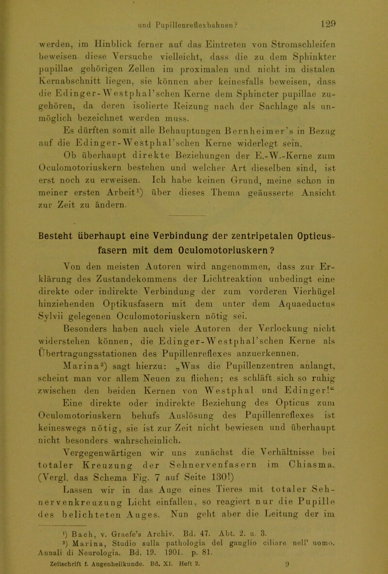 120 werden, im Hinblick ferner auf das Eintreten von Stromschleifen beweisen diese Versuche vielleicht, dass die zu dem Sphinkter pupillae gehörigen Zellen im proximalen und nicht im distalen Kernabschnitt liegen, sie können aber keinesfalls beweisen, dass die Ed inge r- Westpha 1 ’sehen Kerne dem Sphincter pupillae zu- gehören, da deren isolierte Reizung nach der Sachlage als un- möglich bezeichnet werden muss. Es dürften somit alle Behauptungen ßernheimer’s in Bezug auf die Edinger-Westphal’schen Kerne widerlegt sein. Ob überhaupt direkte Beziehungen der E.-W.-Kerne zum Oculomotoriuskern bestehen und welcher Art dieselben sind, ist erst noch zu erweisen. Ich habe keinen Grund, meine schon in meiner ersten Arbeit1) über dieses Thema geäusserte Ansicht zur Zeit zu ändern. Besteht überhaupt eine Verbindung der zentripetalen Opticus- fasern mit dem Oculomotoriuskern? Von den meisten Autoren wird angenommen, dass zur Er- klärung des Zustandekommens der Lichtreaktion unbedingt eine direkte oder indirekte Verbindung der zum vorderen Vierhügel hinziehenden Optikusfasern mit dem unter dem Aquaeductus Sylvii gelegenen Oculomotoriuskern nötig sei. Besonders haben auch viele Autoren der Verlockung nicht widerstehen können, die Edinger-Westphal’schen Kerne als Übertragungsstationen des Pupillenreflexes anzuerkennen. Marina2) sagt hierzu: „Was die Pupillenzentren anlangt, scheint man vor allem Neuen zu fliehen; es schläft sich so ruhig zwischen den beiden Kernen von Westphal und Edinger!“ Eine direkte oder indirekte Beziehung des Opticus zum Oculomotoriuskern behufs Auslösung des Pupillenreflexes ist keineswegs nötig, sie ist zur Zeit nicht bewiesen und überhaupt nicht besonders wahrscheinlich. Vergegenwärtigen wir uns zunächst die Verhältnisse bei totaler Kreuzung der Sehnervenfasern im Chiasma. (Vergl. das Schema Fig. 7 auf Seite 130!) Lassen wir in das Auge eines Tieres mit totaler Seh- nervenkreuzung Licht einfallen, so reagiert nur die Pupille des belichteten Auges. Nun geht aber die Leitung der im ') Bach, v. Graefc’s Archiv. Bd. 47. Abt. 2. u. 3. *) Marina, Studio sulla pathologia del ganglio ciliare nell’ uomo. Annali di Neurologia. Bd. 19. 1901. p. 81.