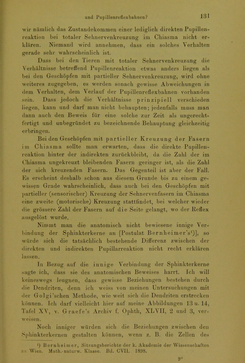 wir nämlich das Zustandekommen einer lediglich direkten Pupillen- reaktion bei totaler Sehnervenkreuzung im Chiasma nicht er- klären. Niemand wird annehmen, dass ein solches Verhalten gerade sehr wahrscheinlich ist. Dass bei den Tieren mit totaler Sehnervenkreuzung die Verhältnisse betreffend Pupillenreaktion etwas anders liegen als bei den Geschöpfen mit partieller Sehnervenkreuzung, wird ohne weiteres zugegeben, es werden sonach gewisse Abweichungen in dem Verhalten, dem Verlauf der Pupillenreflexbahnen vorhanden sein. Dass jedoch die Verhältnisse prinzipiell verschieden liegen, kann und darf man nicht behaupten; jedenfalls muss man dann auch den Beweis für eine solche zur Zeit als ungerecht- fertigt und unbegründet zu bezeichnende Behauptung gleichzeitig erbringen. Bei den Geschöpfen mit partieller Kreuzung der Fasern im Chiasma sollte man erwarten, dass die direkte Pupillen- reaktion hinter der indirekten zurückbleibt, da die Zahl der im Chiasma ungekreuzt bleibenden Fasern geringer ist, als die Zahl der sich kreuzenden Fasern. Das Gegenteil ist aber der Fall. Es erscheint deshalb schon aus diesem Grunde bis zu einem ge- wissen Grade wahrscheinlich, dass auch bei den Geschöpfen mit partieller (sensorischer) Kreuzung der Sehnervenfasern im Chiasma eine zweite (motorische) Kreuzung stattfindet, bei welcher wieder die grössere Zahl der Fasern auf die Seite gelangt, wo der Reflex ausgelöst wurde. Nimmt man die anatomisch nicht bewiesene innige Ver- bindung der Sphinkterkerne an [Postulat Bernheimer’s1)], so würde sich die tatsächlich bestehende Differenz zwischen der direkten und indirekten Pupillarreaktion nicht recht erklären lassen. In Bezug auf die innige Verbindung der Sphinkterkerne sagte ich, dass sie des anatomischen Beweises harrt. Ich will keineswegs leugnen, dass gewisse Beziehungen bestehen durch die Dendriten, denn ich weiss von meinen Untersuchungen mit der Golgi’schen Methode, wie weit sich die Dendriten erstrecken können. Ich darf vielleicht hier auf meine Abbildungen 13 u. 14, Tafel XV, v. Graefe’s Archiv f. Ophth, XLVII, 2 und 3, ver- weisen. Noch inniger würden sich die Beziehungen zwischen den Sphinkterkernen gestalten können, wenn z. B. die Zellen des *) Bernlieimer, Sitzungsberichte der k. Akademie der Wissenschaften 7ai Wien. Math.-naturw. Klasse. Bd. CVI1. 1898. 9*