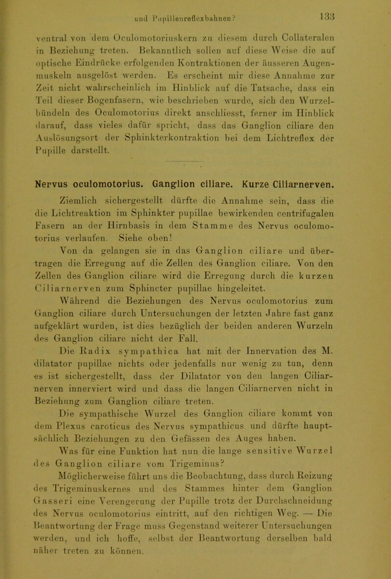 ventral von dem Oculomotoriuskern zu diesem durch Collateralen in Beziehung treten. Bekanntlich sollen auf diese Weise die auf optische Eindrücke erfolgenden Kontraktionen der äusseren Augen- muskeln ausgelöst werden. Es erscheint mir diese Annahme zur Zeit nicht wahrscheinlich im Hinblick auf die Tatsache, dass ein Teil dieser Bogenfasern, wie beschrieben wurde, sich den Wurzel- bündeln des Oculomotorius direkt anschliesst, ferner im Hinblick darauf, dass vieles dafür spricht, dass das Ganglion ciliare den Auslösungsort der Sphinkterkontraktion bei dem Lichtreflex der Pupille darstellt. Nervus oculomotorius. Ganglion ciliare. Kurze Ciliarnerven. Ziemlich sichergestellt dürfte die Annahme sein, dass die die Lichtreaktion im Sphinkter pupillae bewirkenden centrifugalen Fasern an der Hirnbasis in dem Stamme des Nervus oculomo- torius verlaufen. Siehe oben! Von da gelangen sie in das Ganglion ciliare und über- tragen die Erregung auf die Zellen des Ganglion ciliare. Von den Zellen des Ganglion ciliare wird die Erregung durch die kurzen Ciliarnerven zum Sphincter pupillae hingeleitet. Während die Beziehungen des Nervus oculomotorius zum Ganglion ciliare durch Untersuchungen der letzten Jahre fast ganz aufgeklärt wurden, ist dies bezüglich der beiden anderen Wurzeln des Ganglion ciliare nicht der Fall. Die lladix sympathica hat mit der Innervation des M. dilatator pupillae nichts oder jedenfalls nur wenig zu tun, denn es ist sichergestellt, dass der Dilatator von den langen Ciliar- nerven innerviert wird und dass die langen Ciliarnerven nicht in Beziehung zum Ganglion ciliare treten. Die sympathische Wurzel des Ganglion ciliare kommt von dem Plexus caroticus des Nervus sympathicus und dürfte haupt- sächlich Beziehungen zu den Gefässen des Auges haben. Was für eine Funktion hat nun die lange sensitive Wurzel des Ganglion ciliare vom Trigeminus? Möglicherweise führt uns die Beobachtung, dass durch Reizung des Trigeminuskernes und des Stammes hinter dem Ganglion Gasseri eine Verengerung der Pupille trotz der Durchschneidung des Nervus oculomotorius eintritt, auf den richtigen Weg. — Die Beantwortung der Frage muss Gegenstand weiterer Untersuchungen werden, und ich hoffe, selbst der Beantwortung derselben bald näher treten zu können.