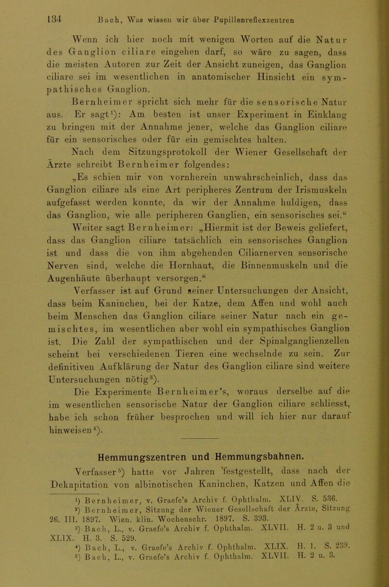 Wenn ich hier noch mit wenigen Worten auf die Natur des Ganglion ciliare eingehen darf, so wäre zu sagen, dass die meisten Autoren zur Zeit der Ansicht zuneigen, das Ganglion ciliare sei im wesentlichen in anatomischer Hinsicht ein sym- pathisches Ganglion. Bernheimer spricht sich mehr für die sensorische Natur aus. Er sagt1 *): Am besten ist unser Experiment in Einklang zu bringen mit der Annahme jener, welche das Ganglion ciliare für ein sensorisches oder für ein gemischtes halten. Nach dem Sitzungsprotokoll der Wiener Gesellschaft der Arzte schreibt Bernheimer folgendes: „Es schien mir von vornherein unwahrscheinlich, dass das Ganglion ciliare als eine Art peripheres Zentrum der Irismuskeln aufgefasst werden konnte, da wir der Annahme huldigen, dass das Ganglion, wie alle peripheren Ganglien, ein sensorisches sei.“ Weiter sagt Bernheimer: „Hiermit ist der Beweis geliefert, dass das Ganglion ciliare tatsächlich ein sensorisches Ganglion ist und dass die von ihm abgehenden Ciliarnerven sensorische Nerven sind, welche die Hornhaut, die Binnenmuskeln und die Augenhäute überhaupt versorgen.“ Verfasser ist auf Grund seiner Untersuchungen der Ansicht, dass beim Kaninchen, bei der Katze, dem Affen und wohl auch beim Menschen das Ganglion ciliare seiner Natur nach ein ge- mischtes, im wesentlichen aber wohl ein sympathisches Ganglion ist. Die Zahl der sympathischen und der Spinalganglienzellen scheint bei verschiedenen Tieren eine wechselnde zu sein. Zur definitiven Aufklärung der Natur des Ganglion ciliare sind weitere Untersuchungen nötig3). Die Experimente Bernheim er’s, woraus derselbe auf die im wesentlichen sensorische Natur der Ganglion ciliare schliesst, habe ich schon früher besprochen und will ich hier nur daraut hin weisen 4 *). He.mmung'szentren und Hemmung’sbahnen. Verfasser6) hatte vor Jahren festgestellt, dass nach der Dekapitation von albinotischen Kaninchen, Katzen und Affen die J) Bernheimer, v. Graefe’s Archiv f. Ophthalm. XL1Y. S. 536. a) Bernheimer, Sitzung der Wiener Gesellschaft der Ärzte, Sitzung 26. III. 1897. Wien. klin. Wochenschr. 1897. S. 393. а) Bach, L., v. Graefe’s Archiv f. Ophthalm. XLV1I. H. 2 u. 3 und XLIX. H. 3. S. 529. *) Bach, L., v. Graefe’s Archiv f. Ophthalm. XLIX. H. 1. S. 239. б) Bach, L., v. Graefe’s Archiv f. Ophthalm. XLVII. H. 2 u. 3.