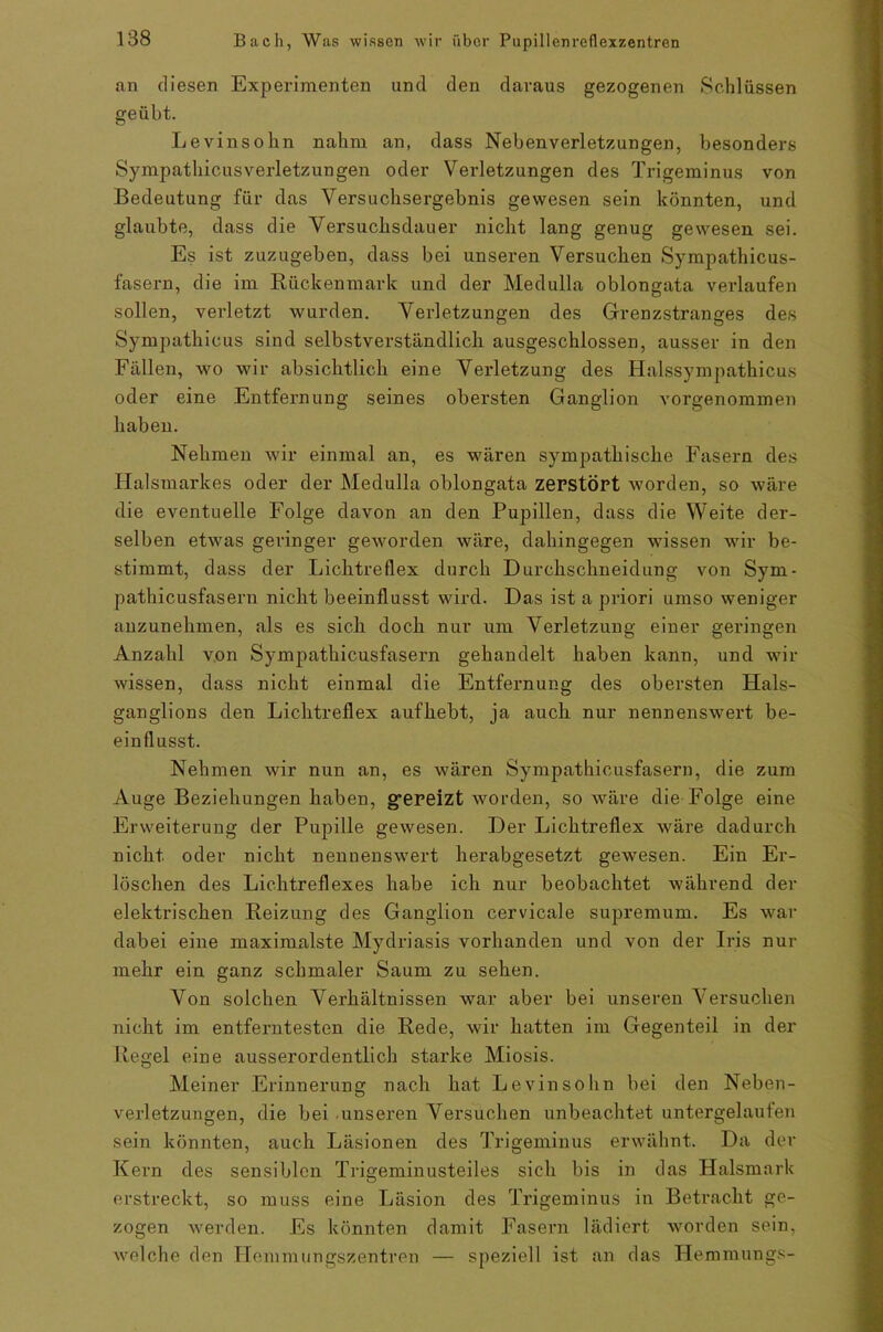an diesen Experimenten und den daraus gezogenen Schlüssen geübt. Levinsohn nahm an, dass Nebenverletzungen, besonders SympathicusVerletzungen oder Verletzungen des Trigeminus von Bedeutung für das Versuchsergebnis gewesen sein könnten, und glaubte, dass die Versuchsdauer nicht lang genug gewesen sei. Es ist zuzugeben, dass bei unseren Versuchen Sympathicus- fasern, die im Rückenmark und der Medulla oblongata verlaufen sollen, verletzt wurden. Verletzungen des Grenzstranges des Sympathicus sind selbstverständlich ausgeschlossen, ausser in den Fällen, wo wir absichtlich eine Verletzung des Halssympathicus oder eine Entfernung seines obersten Ganglion vorgenommen haben. Nehmen wir einmal an, es wären sympathische Fasern des Halsmarkes oder der Medulla oblongata zerstört worden, so wäre die eventuelle Folge davon an den Pupillen, dass die Weite der- selben etwas geringer geworden wäre, dahingegen wissen wir be- stimmt, dass der Lichtreflex durch Durchschneidung von Sym- pathicusfasern nicht beeinflusst wird. Das ist a priori umso weniger anzunehmen, als es sich doch nur um Verletzung einer geringen Anzahl von Sympathicusfasern gehandelt haben kann, und wir wissen, dass nicht einmal die Entfernung des obersten Hals- ganglions den Lichtreflex aufhebt, ja auch nur nennenswert be- einflusst. Nehmen wir nun an, es wären Sympathicusfasern, die zum Auge Beziehungen haben, g*ereizt worden, so wäre die Folge eine Erweiterung der Pupille gewesen. Der Lichtreflex wäre dadurch nicht oder nicht nennenswert herabgesetzt gewesen. Ein Er- löschen des Lichtreflexes habe ich nur beobachtet während der elektrischen Reizung des Ganglion cervicale supremum. Es war dabei eine maximalste Mydriasis vorhanden und von der Iris nur mehr ein ganz schmaler Saum zu sehen. Von solchen Verhältnissen war aber bei unseren Versuchen nicht im entferntesten die Rede, wir hatten im Gegenteil in der Regel eine ausserordentlich starke Miosis. Meiner Erinnerung nach hat Levinsohn bei den Neben- verletzungen, die bei unseren Versuchen unbeachtet untergelaufen sein könnten, auch Läsionen des Trigeminus erwähnt. Da der Kern des sensiblen Trigeminusteiles sich bis in das Halsmark erstreckt, so muss eine Läsion des Trigeminus in Betracht ge- zogen werden. Es könnten damit Fasern lädiert worden sein, welche den Hemmungszentren — speziell ist an das Hemmungs-