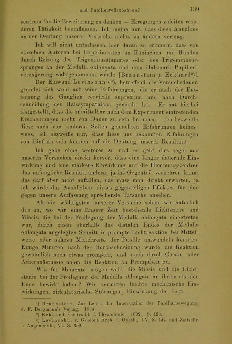 Zentrum für die Erweiterung zu denken — Erregungen zuleiten resp. deren Tätigkeit beeinflussen. Ich meine nur, dass diese Annahme an der Deutung uuserer Versuche nichts zu ändern vermag. Ich will nicht unterlassen, hier daran zu erinnern, dass von einzelnen Autoren bei Experimenten an Kaninchen und Hunden durch Reizung des Trigeminusstammes oder des Trigeminusur- sprunges an der Medulla oblongata und dem Halsmark Pupillen- verengerung wahrgenommen wurde (Braunstein1), Eckhard2)]. Der Einwand Levinsohn’s3), betreffend die Versuchsdauer, gründet sich wohl auf seine Erfahrungen, die er nach der Ent- fernung des Ganglion cervicale supremum und nach Durch- schneidung des Halssympathicus gemacht hat. Er hat hierbei festgestellt, dass die unmittelbar nach dem Experiment eintretenden Erscheinungen nicht von Dauer zu sein brauchen. Ich bezweifle diese auch von anderen Seiten gemachten Erfahrungen keines- wegs, ich bezweifle nur, dass diese uns bekannten Erfahrungen von Einfluss sein können auf die Deutung unserer Resultate. Ich gebe ohne weiteres zu und es geht dies sogar aus unseren Versuchen direkt hervor, dass eine länger dauernde Ein- wirkung und eine stärkere Einwirkung auf die Hemmungszentren das anfängliche Resultat ändern, ja ins Gegenteil verkehren kann; das darf aber nicht auffallen, das muss man direkt erwarten, ja ich würde das Ausbleiben dieses gegenteiligen Effektes für eine gegen unsere Auffassung sprechende Tatsache ansehen. Als die wichtigsten unserer Versuche sehen wir natürlich die an, wro wir eine längere Zeit bestehende Lichtstarre und Miosis, die bei der Freilegung der Medulla oblongata eingetreten war, durch einen oberhalb des distalen Endes der Medulla oblongata angelegten Schnitt in prompte Lichtreaktion bei Mittel- weite oder nahezu Mittelweite der Pupille umwandeln konnten. Einige Minuten nach der Durchschneidung wurde die Reaktion gewöhnlich noch etwas prompter, und auch durch Cocain oder Atheranästhesie nahm die Reaktion an Promptheit zu. Was für Momente mögen wohl die Miosis und die Licht- starre bei der Freilegung der Medulla oblongata an ihrem distalen Ende bewirkt haben? Wir vermuten leichte mechanische Ein- wirkungen, zirkulatorische Störungen, Einwirkung der Luft. • ') Braunstein, Zur Lehre der Innervation der Pupillarbewegung. J. F. Bergmann’s Verlag. 1894. 2) Eckhard, Centralbl. f. Physiologie. 1892. S. 129. 3) Levinsohn, v. Graefe’s Arch. f. Ophth., LV, S. 144 und Zeitschr. f. Augenheilk., VI, S. 359.