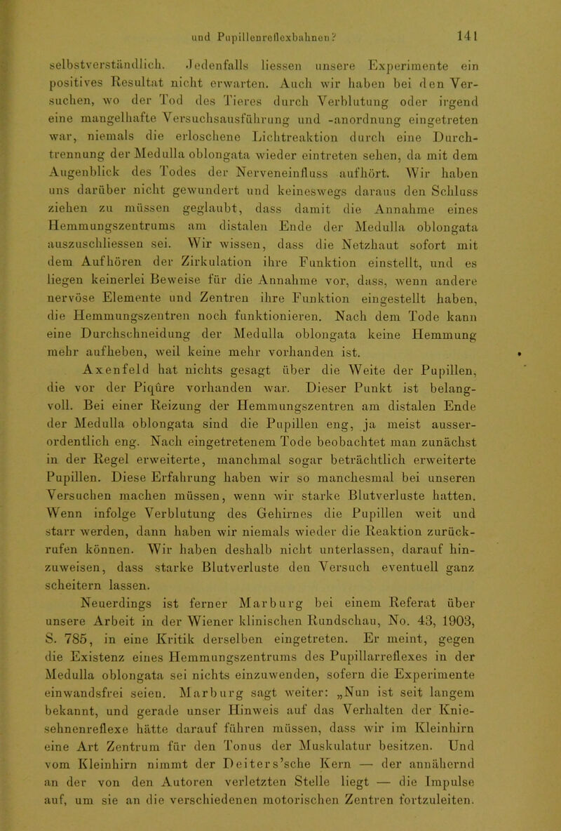 selbstverständlich. .Jedenfalls Hessen unsere Experimente ein positives Resultat nicht erwarten. Auch wir haben bei den Ver- suchen, wo der Tod des Tieres durch Verblutung oder irgend eine mangelhafte Versuchsausführung und -anordnung eingetreten war, niemals die erloschene Lichtreaktion durch eine Durch- trennung der Medulla oblongata wieder eintreten sehen, da mit dem Augenblick des 'lodes der Nerveneinfluss aufhört. Wir haben uns darüber nicht gewundert und keineswegs daraus den Schluss ziehen zu müssen geglaubt, dass damit die Annahme eines Hemmungszentrums am distalen Ende der Medulla oblongata auszuschliess.en sei. Wir wissen, dass die Netzhaut sofort mit dem Aufhören der Zirkulation ihre Funktion einstellt, und es liegen keinerlei Beweise für die Annahme vor, dass, wenn andere nervöse Elemente und Zentren ihre Funktion eingestellt haben, die Hemmungszentren noch funktionieren. Nach dem Tode kann eine Durchschneidung der Medulla oblongata keine Hemmung mehr aufheben, weil keine mehr vorhanden ist. Axenfeld hat nichts gesagt über die Weite der Pupillen, die vor der Piqüre vorhanden war. Dieser Punkt ist belang- voll. Bei einer Reizung der Hemmungszentren am distalen Ende der Medulla oblongata sind die Pupillen eng, ja meist ausser- ordentlich eng. Nach eingetretenem Tode beobachtet man zunächst in der Regel erweiterte, manchmal sogar beträchtlich erweiterte Pupillen. Diese Erfahrung haben wir so manchesmal bei unseren Versuchen machen müssen, wenn wir starke Blutverluste hatten. Wenn infolge Verblutung des Gehirnes die Pupillen weit und starr werden, dann haben wir niemals wieder die Reaktion zurück- rufen können. Wir haben deshalb nicht unterlassen, darauf hin- zuweisen, dass starke Blutverluste den Versuch eventuell ganz scheitern lassen. Neuerdings ist ferner Marburg bei einem Referat über unsere Arbeit in der Wiener klinischen Rundschau, No. 43, 1903, S. 785, in eine Kritik derselben eingetreten. Er meint, gegen die Existenz eines Hemmungszentrums des Pupillarreflexes in der Medulla oblongata sei nichts einzuwenden, sofern die Experimente einwandsfrei seien. Marburg sagt weiter: „Nun ist seit langem bekannt, und gerade unser Hinweis auf das Verhalten der Knie- sehnenreflexe hätte darauf führen müssen, dass wir im Kleinhirn eine Art Zentrum für den Tonus der Muskulatur besitzen. Und vom Kleinhirn nimmt der Deiters’sche Kern — der annähernd an der von den Autoren verletzten Stelle liegt — die Impulse auf, um sie an die verschiedenen motorischen Zentren fortzuleiten.