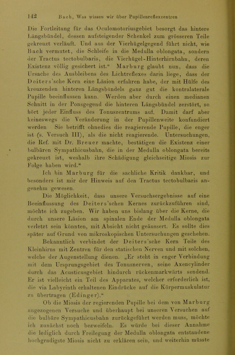Die Fortleitang für das Oculomotoriusgebiet besorgt das hintere Längsbündel, dessen ansteigender Schenkel zum grösseren Teile gekreuzt verläuft. Und aus der Vierhügelgegend führt nicht, wie Bach vermutet, die Schleife in die Medulla oblongata, sondern der Tractus tectobulbaris, die Vierhügel - Hinterhirnbahn, deren Existenz völlig gesichert ist.“ Marburg glaubt nun, dass die Ursache des Ausbleibens des Lichtreflexes darin liege, dass der I) eiter s’sche Kern eine Läsion erfahren habe, der mit Hülfe des kreuzenden hinteren Längsbündels ganz gut die kontralaterale Pupille beeinflussen kann. Werden aber durch einen medianen Schnitt in der Ponsgegend die hinteren Längsbündel zerstört, so hört jeder Einfluss des Tonuszentrums auf. Damit darf aber keineswegs die Veränderung in der Pupillenweite konfundiert werden Sie betrifft ohnedies die reagierende Pupille, die enger ist (s. Versuch 111), als die nicht reagierende. Untersuchungen, die Ref. mit Dr. Breuer machte, bestätigen die Existenz einer bulbären Sympathicusbahn, die in der Medulla oblongata bereits gekreuzt ist, weshalb ihre Schädigung gleichseitige Miosis zur Folge haben wird.“ Ich bin Marburg für die sachliche Kritik dankbar, und besonders ist mir der Hinweis auf den Tractus tectobulbaris an- genehm gewesen. Die Möglichkeit, dass unsere Versuchsergebnisse auf eine Beeinflussung des Deiters’schen Kernes zurückzuführen sind, möchte ich zugeben. Wir haben uns bislang über die Keime, die durch unsere Läsion am spinalen Ende der Medulla oblongata verletzt sein könnten, mit Absicht nicht geäussert. Es sollte dies später auf Grund von mikroskopischen Untersuchungen geschehen. Bekanntlich verbindet der Deiters’sche Kern Teile des Kleinhirns mit Zentren für den statischen Nerven und mit solchen, welche der Augenstellung dienen. „Er steht in enger Verbindung mit dem Ursprungsgebiet des Tonusnerven, seine Axencylinder durch das Acusticusgebiet hindurch rückenmarlcwärts sendend. Er ist vielleicht ein Teil des Apparates, welcher erforderlich ist, die via Labyrinth erhaltenen Eindrücke auf die Körpermuskulatur zu übertragen (Edinger).“ Ob die Miosis der regierenden Pupille bei dem von Marburg angezogenen Versuche und überhaupt bei unseren Versuchen auf die bulbäre Sympathicusbahn zurückgeführt werden muss, möchte ich zunächst noch bezweifeln. Es würde bei dieser Annahme die lediglich durch Freilegung der Medulla oblongata entstandene hochgradigste Miosis nicht zu erklären sein, und weiterhin müsste