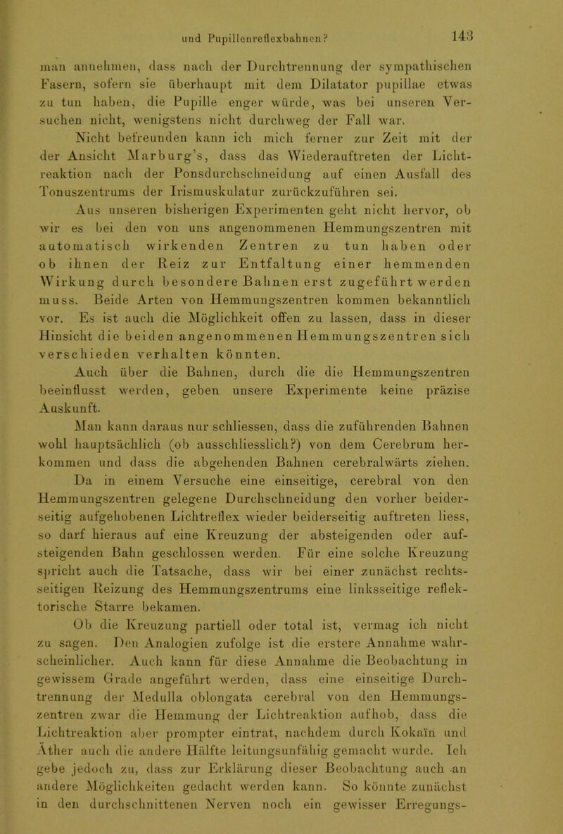 148 inan an nehmen, dass nach der Durchtrennung der sympathischen Fasern, sofern sie überhaupt mit dem Dilatator pupillae etwas zu tun haben, die Pupille enger würde, was bei unseren Ver- suchen nicht, wenigstens nicht durchweg der Fall war. Nicht befreunden kann ich mich ferner zur Zeit mit der der Ansicht Marburg’s, dass das Wiederauftreten der Licht- reaktion nach der Ponsdurchschneidung auf einen Ausfall des Tonuszentrums der Irismuskulatur zurückzuführen sei. Aus unseren bisherigen Experimenten geht nicht hervor, ob wir es bei den von uns angenommenen Plemmungszentren mit automatisch wirkenden Zentren zu tun haben oder ob ihnen der Reiz zur Entfaltung einer hemmenden Wirkung durch besondere Bahnen erst zugeführt werden muss. Beide Arten von Hemmungszentren kommen bekanntlich vor. Es ist auch die Möglichkeit offen zu lassen, dass in dieser Hinsicht die beiden angenommenen Plemmungszentren sich verschieden verhalten könnten. Auch über die Bahnen, durch die die Hemmungszentren beeinflusst werden, geben unsere Experimente keine präzise Auskunft. Man kann daraus nur schliessen, dass die zuführenden Bahnen wohl hauptsächlich (ob ausschliesslich?) von dem Cerebrum her- kommen und dass die abgehenden Bahnen cerebralwärts ziehen. Da in einem Versuche eine einseitige, cerebral von den Hemmungszentren gelegene Durchschneidung den vorher beider- seitig aufgehobenen Lichtreflex wieder beiderseitig auftreten liess, so darf hieraus auf eine Kreuzung der absteigenden oder auf- steigenden Bahn geschlossen werden. Für eine solche Kreuzung spricht auch die Tatsache, dass wir bei einer zunächst rechts- seitigen Reizung des Hemmungszentrums eine linksseitige reflek- torische Starre bekamen. Ob die Kreuzung partiell oder total ist, vermag ich nicht zu sagen. Den Analogien zufolge ist die erstere Annahme wahr- scheinlicher. Auch kann für diese Annahme die Beobachtung in gewissem Grade angeführt werden, dass eine einseitige Durch- trennung der Medulla oblongata cerebral von den Hemmungs- zentren zwar die Hemmung der Lichtreaktion auf hob, dass die Lichtreaktion aber prompter eintrat, nachdem durch Kokain und Äther auch die andere Hälfte leitungsunfähig gemacht wurde. Ich gebe jedoch zu, dass zur Erklärung dieser Beobachtung auch an andere Möglichkeiten gedacht werden kann. So könnte zunächst in den durchschnittenen Nerven noch ein gewisser Erregungs-
