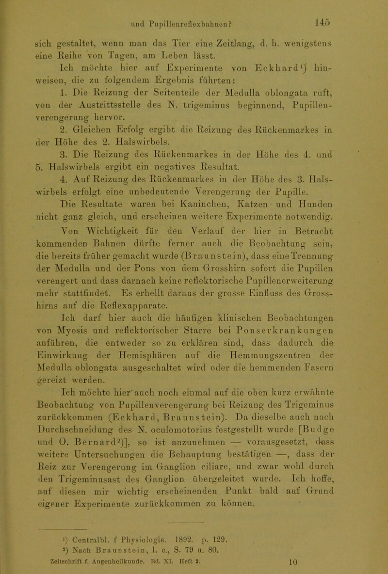 14 sich gestaltet, wenn man das Tier eine Zeitlang, d. li. wenigstens eine Ileihe von Tagen, am Leben lässt. Ich möchte hier auf Experimente von Eckhard* 1) hin- weisen, die zu folgendem Ergebnis führten: 1. Die Reizung der Seitenteile der Medulla oblongata ruft, von der Austrittsstelle des N. trigeminus beginnend, Pupillen- verengerung hervor. 2. Gleichen Erfolg ergibt die Reizung des Rückenmarkes in der Höhe des 2. Halswirbels. 3. Die Reizung des Rückenmarkes in der Höhe des 4. und 5. Halswirbels ergibt ein negatives Resultat. 4. Auf Reizung des Rückenmarkes in der Höhe des 3- Hals- wirbels erfolgt eine unbedeutende Verengerung der Pupille. Die Resultate waren bei Kaninchen, Katzen und Hunden nicht ganz gleich, und erscheinen weitere Experimente notwendig. Von Wichtigkeit für den Verlauf der hier in Betracht kommenden Bahnen dürfte ferner auch die Beobachtung sein, die bereits früher gemacht wurde (Braunstein), dass eineTrennung der Medulla und der Pons von dem Grosshirn sofort die Pupillen verengert und dass darnach keine reflektorische Pupillenerweiterung mehr stattfindet. Es erhellt daraus der grosse Einfluss des Gross- hirns auf die Reilexapparate. Ich darf hier auch die häufigen klinischen Beobachtungen von Myosis und reflektorischer Starre bei Ponserkrankungen anführen, die entweder so zu erklären sind, dass dadurch die Einwirkung der Hemisphären auf die Hemmungszentren der Medulla oblongata ausgeschaltet wird oder die hemmenden Fasern gereizt werden. Ich möchte hier'auch noch einmal auf die oben kurz erwähnte Beobachtung von Pupillenverengerung bei Reizung des Trigeminus zurückkommen (Eckhard, Braunstein). Da dieselbe auch nach Durchschneidung des N. oculomotorius festgestellt wurde [Budge und 0. Bernard2)], so ist anzunehmen — vorausgesetzt, dass weitere Untersuchungen die Behauptung bestätigen —, dass der Reiz zur Verengerung im Ganglion ciliare, und zwar wohl durch den Trigeminusast des Ganglion übergeleitet wurde. Ich hoffe, auf diesen mir wichtig erscheinenden Punkt bald auf Grund eigener Experimente zurückkommen zu können. J) Centralbl. f Physiologie. 1892. p. 129, i) Nach Braunstein, 1. c., S. 79 u. 80.