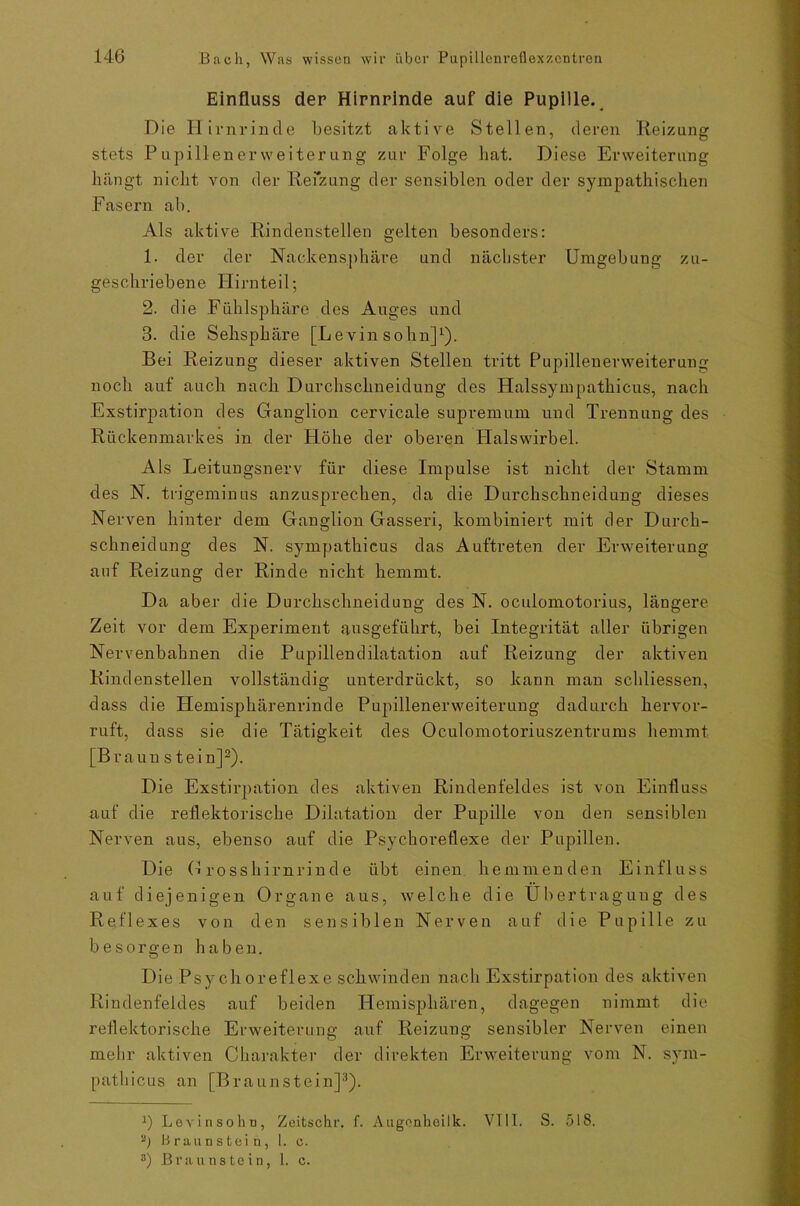 Einfluss der Hirnrinde auf die Pupille. Die Hirnrinde besitzt aktive Stellen, deren Reizung stets Pupillenerweiterung zur Folge hat. Diese Erweiterung hängt nicht von der Reizung der sensiblen oder der sympathischen Fasern ab. Als aktive Rindenstellen gelten besonders: 1. der der Nackensphäre und nächster Umgebung zu- geschriebene Hirn teil; 2. die Fühlsphäre des Auges und 3. die Sehsphäre [Le vin sohn]1). Bei Reizung dieser aktiven Stellen tritt Pupillenerweiterung noch auf auch nach Durchschneidung des Halssympathicus, nach Exstirpation des Ganglion cervicale Supremum und Trennung des Rückenmarkes in der Flöhe der oberen Plalswirbel. Als Leitungsnerv für diese Impulse ist nicht der Stamm des N. trigeminus anzusprechen, da die Durchschneidung dieses Nerven hinter dem Ganglion Gasseri, kombiniert mit der Durch- schneidung des N. sympathicus das Auftreten der Erweiterung auf Reizung der Rinde nicht hemmt. Da aber die Durchschneidung des N. oculomotorius, längere Zeit vor dem Experiment ausgeführt, bei Integrität aller übrigen Nervenbahnen die Pupillendilatation auf Reizung der aktiven Rindenstellen vollständig unterdrückt, so kann man schliessen, dass die Hemisphärenrinde Pupillenerweiterung dadurch hervor- ruft, dass sie die Tätigkeit des Oculomotoriuszentrums hemmt [Braun stein]2). Die Exstirpation des aktiven Rindenfeldes ist von Einfluss auf die reflektorische Dilatation der Pupille von den sensiblen Nerven aus, ebenso auf die Psychoreflexe der Pupillen. Die Grosshirnrinde übt einen hemmenden Einfluss auf diejenigen Organe aus, welche die Übertragung des Reflexes von den sensiblen Nerven auf die Pupille zu besorgen haben. Die Psychoreflexe schwinden nach Exstirpation des aktiven Rindenfeldes auf beiden Hemisphären, dagegen nimmt die reflektorische Erweiterung auf Reizung sensibler Nerven einen mehr aktiven Charakter der direkten Erweiterung vom N. sym- pathicus an [Braunstein]3)- :) Levinsohn, Zeitschr. f. Augonkeilk. VIII. S. 518. 2) Braunstein, 1. e.