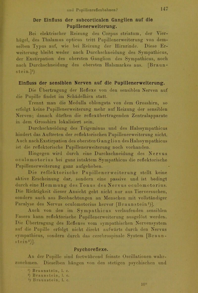 Der Einfluss der subeortiealen Ganglien auf die Pupillenerweiterung. Bei elektrischer Reizung des Corpus striatum, der Vier- hügel, des Thalamus opticus tritt Pupillenerweiterung von dem- selben Typus auf, wie bei Reizung der Hirnrinde. Diese Er- weiterung bleibt weder nach Durchschneidung des Sympathicus, der Exstirpation des obersten Ganglion des Sympathicus, noch nach Durchschneidung des obersten Halsmarkes aus. [Braun- stein.]1) Einfluss der sensiblen Nerven auf die Pupillenerweiterung. Die Übertragung der Reflexe von den sensiblen Nerven auf die Pupille findet im Schädelhirn statt. Trennt man die Medulla oblongata von dem Grosshirn, so erfolgt keine Pupillenerweiterung mehr auf Reizung der sensiblen Nerven; danach dürften die reflexübertragenden Zentralapparate in dem Grosshirn lokalisiert sein. Durchschneidung des Trigeminus und des ITalssympathicus hindert das Auftreten der reflektorischen Pupillenerweiterung nicht. Auch nach Exstirpation des obersten Gangli on desHalssympathicus ist die reflektorische Pupillenerweiterung noch vorhanden. Hingegen wird durch eine Durchschneidung des Nervus oculomotorius bei ganz intaktem Sympathicus die reflektorische Pupillenerweiterung ganz aufgehoben. Die reflektorische Pupillenervveiterung stellt keine aktive Erscheinung dar, sondern eine passive und ist bedingt durch eine Hemmung des Tonus des Nervus oculomotorius. Die Richtigkeit dieser Ansicht geht nicht nur aus Tierversuchen, sondern auch aus Beobachtungen an Menschen mit vollständiger Paralyse des Nervus oculomotorius hervor [Braunstein2)]. Auch von den im Sympathicus verlaufenden sensiblen Fasern kann reflektorische Pupillenerweiterung ausgelöst werden. Die Übertragung des Reflexes vom sympathischen Nervensystem auf die Pupille erfolgt nicht direkt aufwärts durch den Nervus sympathicus, sondern durch das cerebrospinale System [Braun- stein3)]- Psychoreflexe. An der Pupille sind fortwährend feinste Oscillationen wahr- zunehmen. Dieselben hängen von den stetigen psychischen und 10* Braunstein, 1. c. 8) Braunstein, 1. c.