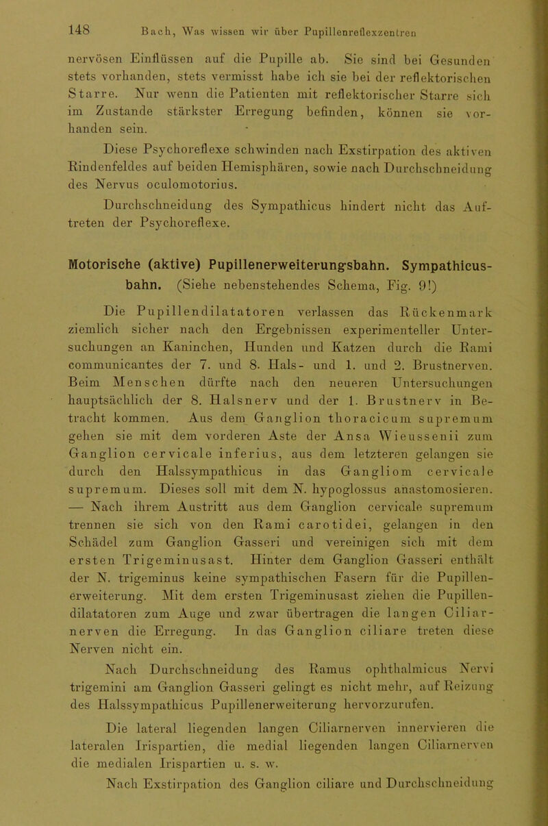 nervösen Einflüssen auf die Pupille ab. Sie sind bei Gesunden stets vorhanden, stets vermisst habe ich sie bei der reflektorischen Starre. Nur wenn die Patienten mit reflektorischer Starre sich im Zustande stärkster Erregung befinden, können sie vor- handen sein. Diese Psychoreflexe schwinden nach Exstirpation des aktiven Riudenfeldes auf beiden Hemisphären, sowie nach Durchschnei dun g des Nervus oculomotorius. Durchschneidung des Sympathicus hindert nicht das Auf- treten der Psychoreflexe. Motorische (aktive) Pupillenerweiterungsbahn. Sympathieus- bahn. (Siehe nebenstehendes Schema, Fig. 9!) Die Pupillendilatatoren verlassen das Rückenmark ziemlich sicher nach den Ergebnissen experimenteller Unter- suchungen an Kaninchen, Hunden und Katzen durch die Rami communicantes der 7. und 8. Hals- und 1. und 2. Brustnerven. Beim Menschen dürfte nach den neueren Untersuchungen hauptsächlich der 8. FLalsnerv und der 1. Brustnerv in Be- tracht kommen. Aus dem Ganglion thoracicum Supremum gehen sie mit dem vorderen Aste der Ansa Wieussenii zum Ganglion cervicale inferius, aus dem letzteren gelangen sie durch den Halssympathicus in das Gangliom cervicale Supremum. Dieses soll mit dem N. hypoglossus anastomosieren. — Nach ihrem Austritt aus dem Ganglion cervicale supremum trennen sie sich von den Rami carotidei, gelangen in den Schädel zum Ganglion Gasseri und vereinigen sich mit dem ersten Trigeminusast. Hinter dem Ganglion Gasseri enthält der N. trigeminus keine sympathischen Fasern für die Pupillen- erweiterung. Mit dem ersten Trigeminusast ziehen die Pupillen- dilatatoren zum Auge und zwar übertragen die langen Ciliar- nerven die Erregung. In das Ganglion ciliare treten diese Nerven nicht ein. Nach Durchsclmeidung des Ramus ophthalmicus Nervi trigemini am Ganglion Gasseri gelingt es nicht mehr, auf Reizung des Halssympathicus Pupillenerweiterung hervorzurufen. Die lateral liegenden langen Ciliarnerven innervieren die lateralen Irispartien, die medial liegenden langen Ciliarnerven die medialen Irispartien u. s. w. Nach Exstirpation des Ganglion ciliare und Durchsclmeidung