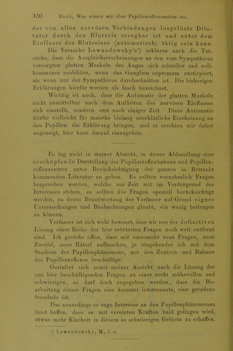 <ler von allen nervösen Verbindungen losgelöste Dila- tator durch den Blutreiz; erregbar ist und unter dem Einflüsse des Blutreizes (automatisch) tätig sein kann. Die Versuche Lewandowsky’s1) erklären auch die Tat- sache, dass die Ausgleichserscheinungen an den vom Sympathicus versorgten glatten Muskeln des Auges sich schneller und voll- kommener ausbilden, wenn das Ganglion supremum exstirpiert, als wenn nur der Sympathicus durchschnitten ist. Die bisherigen Erklärungen hierfür werden als fasch bezeichnet. Wichtig ist auch, dass die Automatie der glatten Muskeln nicht unmittelbar nach dem Auf hören des nervösen Einflusses sich einstellt, sondern erst nach einiger Zeit. Diese Automatie dürfte vielleicht für manche bislang unerklärliche Erscheinung an den Pupillen die Erklärung bringen, und es erschien mir daher angezeigt, hier kurz darauf einzugehen. Es lag nicht in meiner Absicht, in dieser Abhandlung eine erschöpfende Darstellung der Pupillarreflexbahnen und Pupillen- reflexzentren unter Berücksichtigung der ganzen in Betracht kommenden Literatur zu geben. Es sollten vornehmlich Fragen besprochen werden, welche zur Zeit mit im Vordergrund des Interesses stehen, es sollten die Fragen speziell berücksichtigt werden, zu deren Beantwortung der Verfasser auf Grund eigner Untersuchungen und Beobachtungen glaubt, ein wenig beitragen zu können. Verfasser ist sich wohl bewusst, dass wir von der definitiven Lösung einer Reihe der hier erörterten Fragen noch weit entfernt sind. Ich gestehe offen, dass mir umsomehr neue Fragen, neue Zweifel, neue Rätsel auftauchen, je eingehender ich mit dem Studium der Pupillenphänomene, mit den Zentren und Bahnen des Pupillenreflexes beschäftige. Gestaltet sich somit meiner Ansicht nach die Lösung der uns hier beschäftigenden Fragen zu einer recht mühevollen und schwierigen, so darf doch zugegeben werden, dass die Be- arbeitung dieser Fragen eine äusserst interessante, eine geradezu fesselnde ist. Das neuerdings so rege Interesse an den Pupillenphänomenen lässt hoffen, dass es mit vereinten Kräften bald gelingen wird, etwas mehr Klarheit in diesem so schwierigen Gebiete zu schaffen. . J) Lewandowsky, M., 1. c.
