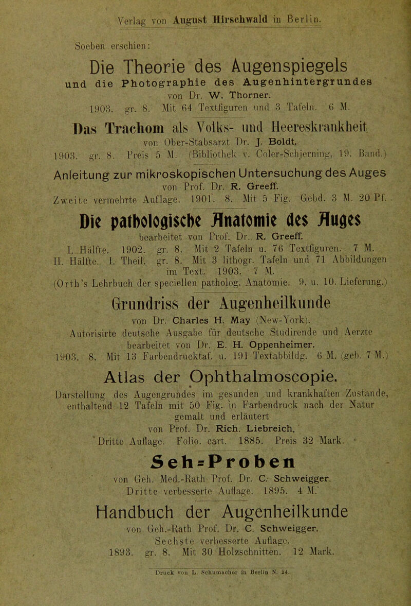 Verlag von August Hirschwald in Berlin. Soeben erschien: Die Theorie des Augenspiegels und die Photographie des Augenhintergrundes von Dr. W. Thorner. 1903. gr. 8. Mit 64 Textfiguren und 3 Tafeln. 6 M. Das Trachom als Volks- und Heereskrankheit von Ober-Stabsarzt Dr. J. Boldt. 1903. gr. 8. Preis 5 M. (Bibliothek v. Coler-Schjerning, 19. Band.» Anleitung zur mikroskopischen Untersuchung des Auges von Prof. Dr. R. Greeff. Zweite vermehrte Auflage. 1901. 8. Mit 5 Fig. Gebd. 3 M. 20 PI. Die pathologische Anatomie des Auges bearbeitet von Prof. Dr. R. Greeff. 1. Hälfte. 1902. gr. 8. Mit 2 Tafeln u. 76 Textfiguren. 7 M. II Hälfte I. Theil. gr. 8. Mit 3 lithogr. Tafeln und 71 Abbildungen im Text. 1903. 7 M. (Orth’s Lehrbuch der speciellen patholog. Anatomie. 9. u. 10. Lieferung.) Grundriss der Augenheilkunde von Dr. Charles H. May (New-York). Autorisirte deutsche Ausgabe für deutsche Studirende und Aerzte bearbeitet von Dr. E. H. Oppenheimer. 1903. 8. Mit 13 Farbendrucktaf. u. 191 Textabbildg. 6 M. (geh. 7 M.) Atlas der Ophthalmoscopie. Darstellung des Augengrundes im gesunden und krankhaften Zustande, enthaltend 12 Tafeln mit 50 Fig. in Farbendruck nach der Natur gemalt und erläutert von Prof. Dr. Rieh. Liebreich. Dritte Auflage. Folio, cart. 1885. Preis 32 Mark. Seh=Proben von Geh. Med.-Rath Prof. Dr. C. Schweigger. Dritte verbesserte Auflage. 1895. 4 M.‘ Handbuch der Augenheilkunde von Geh.-Rath Prof. Dr. C. Schweigger. Sechste verbesserte Auflage. 1893. gr. 8. Mit 30 Holzschnitten. 12 Mark. Druck von L. Schumacher in Berliu N. 24.