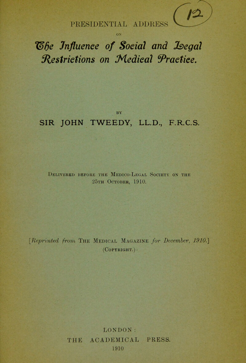 T§be Influence of Social and Jbegal iRestrictions on Medical ^Practice. BY SIR JOHN TWEEDY, LL.D., F.R.C.S. Delivered before the Medico-Legal Society on the 25th October, 1910. [Reprinted from The Medical Magazine for December, 1910.] (Copyright.) • LONDON: THE ACADEMICAL PRESS. 1910