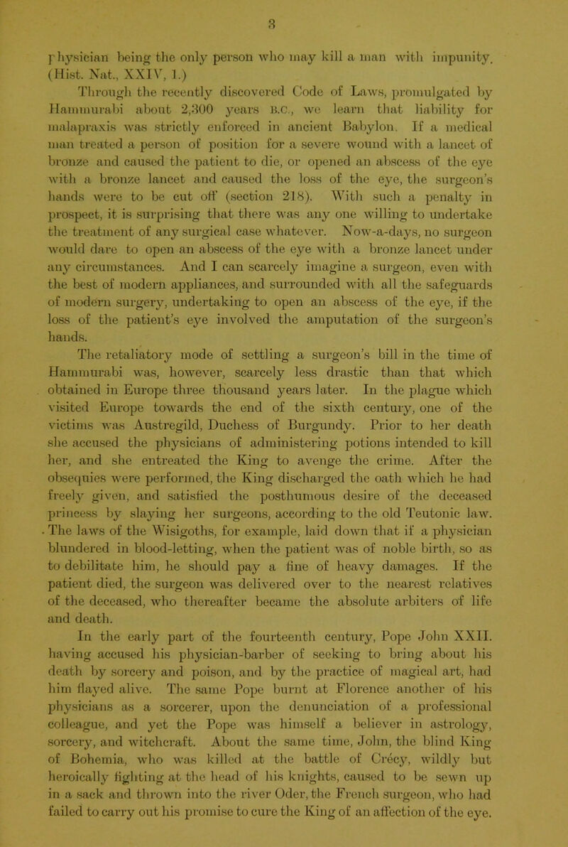 physician being the only person who may kill a man with impunity, (Hist. Nat,, XXIV, 1.) Through the recently discovered Code of Laws, promulgated by Hammurabi about 2,300 years B.C., we learn that liability for malapraxis was strictly enforced in ancient Babylon. If a medical man treated a person of position for a severe wound with a lancet of bronze and caused the patient to die, or opened an abscess of the eye with a bronze lancet and caused the loss of the eye, the surgeon’s hands were to be cut off (section 218). With such a penalty in prospect, it is surprising that there was any one willing to undertake the treatment of any surgical case whatever. Now-a-days, no surgeon would dare to open an abscess of the eye with a bronze lancet under any circumstances. And I can scarcely imagine a surgeon, even with the best of modern appliances, and surrounded with all the safeguards of modern surgery, undertaking to open an abscess of the eye, if the loss of the patient’s eye involved the amputation of the surgeon’s hands. The retaliatory mode of settling a surgeon’s bill in the time of Hammurabi was, however, scarcely less drastic than that which obtained in Europe three thousand years later. In the plague which visited Europe towards the end of the sixth century, one of the victims was Austregild, Duchess of Burgundy. Prior to her death she accused the physicians of administering potions intended to kill her, and she entreated the King to avenge the crime. After the obsequies were performed, the King discharged the oath which he had freely given, and satisfied the posthumous desire of the deceased princess by slaying her surgeons, according to the old Teutonic law. The laws of the Wisigoths, for example, laid down that if a physician blundered in blood-letting, when the patient was of noble birth, so as to debilitate him, he should pay a fine of heavy damages. If the patient died, the surgeon was delivered over to the nearest relatives of the deceased, who thereafter became the absolute arbiters of life and death. In the early part of the fourteenth century, Pope John XXII. having accused his physician-barber of seeking to bring about his death by sorcery and poison, and by the practice of magical art, had him flayed alive. The same Pope burnt at Florence another of his physicians as a sorcerer, upon the denunciation of a professional colleague, and yet the Pope was himself a believer in astrology, sorcery, and witchcraft. About the same time, John, the blind King of Bohemia, who was killed at the battle of Crecy, wildly but heroically fighting at the head of his knights, caused to be sewn up in a sack and thrown into the river Oder, the French surgeon, who had failed to carry out his promise to cure the King of an affection of the eye.