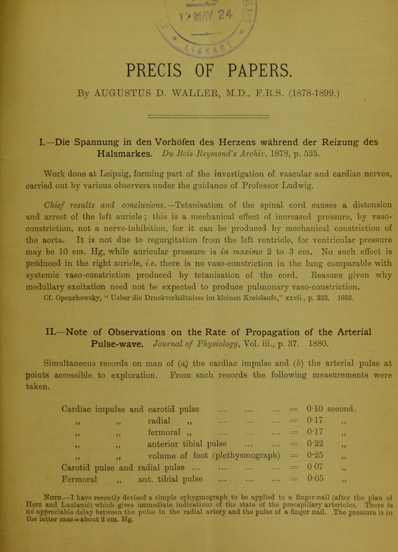 PRECIS OF PAPERS. By AUGUSTUS D. WALLER, M.D., F.R.S. (1878-1899.) I.—Die Spannung in den Vorhofen des Herzens wahrend der Reizung des Halsmarkes. Du Bois-Reymond’s Archiv, 1878, p. 525. Work done at Leipzig, forming part of the investigation of vascular and cardiac nei’ves, carried out by various observers under the guidance of Professor Ludwig. Chief results and conclusions. —Tetanisation of the spinal cord causes a distension and arrest of the left auricle ; this is a mechanical effect of increased pressure, by vaso- constriction, not a nerve-inhibition, for it can be produced by mechanical constriction of the aorta. It is not due to regurgitation from the left ventricle, for ventricular pressure may be 10 cm. Hg, while auricular pressure is in maximo 2 to 3 cm. No such effect is produced in the right auricle, i.e. there is no vaso-constriction in the lung comparable with systemic vaso-constriction produced by tetanisation of the cord. Reasons given why medullary excitation need not be expected to produce pulmonary vaso-constriction. Cf. Openchowsky, “ Ueber die Druckverhaltnisse im kleinen Kreislaufe,” xxvii., p. 233. 1882. II.—Note of Observations on the Rate of Propagation of the Arterial Pulse-wave. Journal of Physiology, Yol. iii., p. 37. 1880. Simultaneous records on man of (a) the cardiac impulse and (b) the arterial pulse at points accessible to exploration. From such records the following measurements were taken. Cardiac impulse and carotid pulse ... — 0T0 second. ,, ,, radial ,, = 0-17 »f ,, ,, fermoral ,, = 0-17 )) ,, ,, anterior tibial pulse = 0-22 1) ,, ,, volume of foot (plethysmograph) = 0-25 11 Carotid pulse and radial pulse ... = 007 ) y Fermoral ,, ant. tibial pulse = 0-05 y t Note.—I have recently devised a simple spkygmograpk to be appliod to a finger-nail (after the plan of Herz and Laulani6) which gives immediate indications of the state of the precapillary arterioles. There is no appreciable delay between the pulso in the radial artery and tho pulse of a finger nail. The pressure is in the latter case = about 2 cm. Hg.