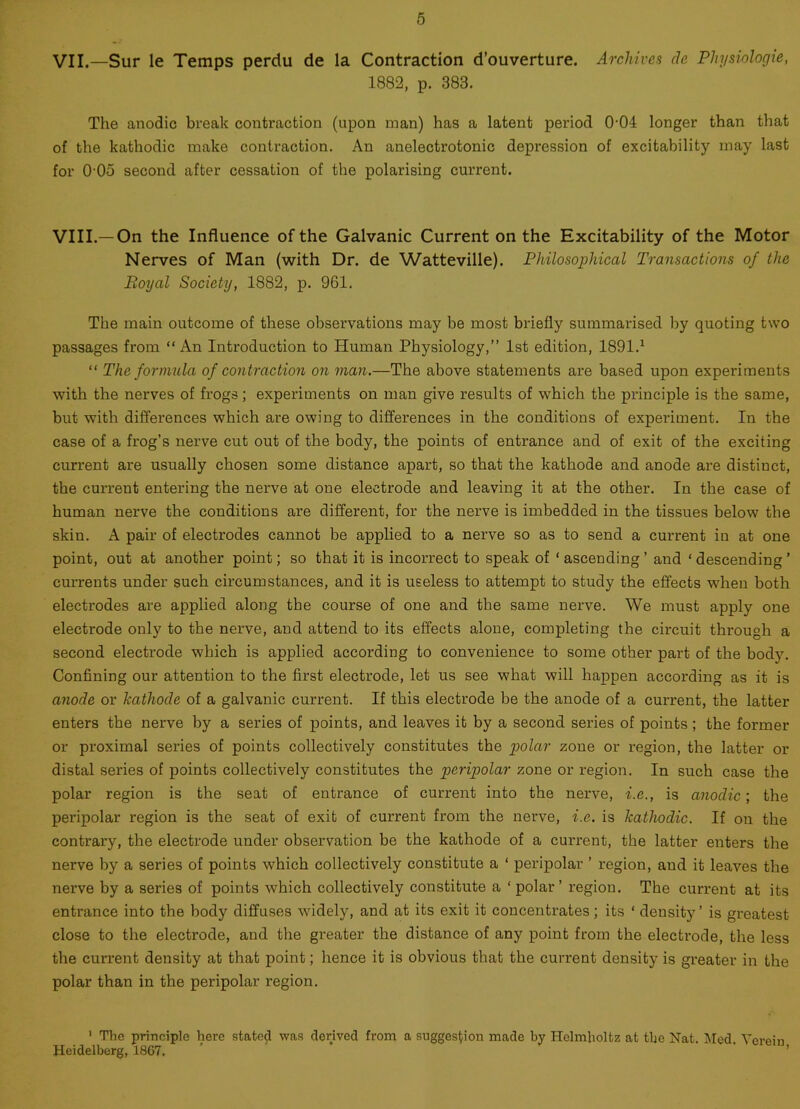 VII.—Sur le Temps perdu de la Contraction d’ouverture. Archives dc Physiologie, 1882, p. 383. The anodic break contraction (upon man) has a latent period 0-04 longer than that of the kathodic make contraction. An anelectrotonic depression of excitability may last for 005 second after cessation of the polarising current. VIII.—On the Influence of the Galvanic Current on the Excitability of the Motor Nerves of Man (with Dr. de Watteville). Philosophical Transactions of the Eoyal Society, 1882, p. 961. The main outcome of these observations may be most briefly summarised by quoting two passages from “An Introduction to Human Physiology,” 1st edition, 1891.1 “ The formula of contraction on man.—The above statements are based upon experiments with the nerves of frogs; experiments on man give results of which the principle is the same, but with differences which are owing to differences in the conditions of experiment. In the case of a frog’s nerve cut out of the body, the points of entrance and of exit of the exciting current are usually chosen some distance apart, so that the kathode and anode are distinct, the current entering the nerve at one electrode and leaving it at the other. In the case of human nerve the conditions are different, for the nerve is imbedded in the tissues below the skin. A pair of electrodes cannot be applied to a nerve so as to send a current in at one point, out at another point; so that it is incorrect to speak of ‘ ascending ’ and ‘ descending ’ currents under such circumstances, and it is useless to attempt to study the effects when both electrodes are applied along the course of one and the same nerve. We must apply one electrode only to the nerve, and attend to its effects alone, completing the circuit through a second electrode which is applied according to convenience to some other part of the body. Confining our attention to the first electrode, let us see what will happen according as it is anode or kathode of a galvanic current. If this electrode be the anode of a current, the latter enters the nerve by a series of points, and leaves it by a second series of points ; the former or proximal series of points collectively constitutes the polar zone or region, the latter or distal series of points collectively constitutes the peripolar zone or region. In such case the polar region is the seat of entrance of current into the nerve, i.e., is anodic; the peripolar region is the seat of exit of current from the nerve, i.e. is kathodic. If on the contrary, the electrode under observation be the kathode of a current, the latter enters the nerve by a series of points which collectively constitute a ‘ peripolar ’ region, and it leaves the nerve by a series of points which collectively constitute a ‘polar’ region. The current at its entrance into the body diffuses widely, and at its exit it concentrates; its ‘ density’ is greatest close to the electrode, and the greater the distance of any point from the electrode, the less the current density at that point; hence it is obvious that the current density is greater in the polar than in the peripolar region. 1 The principle here stated was derived from a suggestion made by Helmholtz at the Nat. Med Yore.in Heidelberg, 1867. ' '