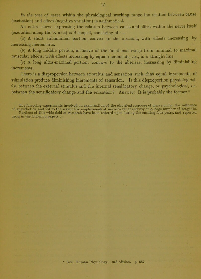 In the case of nerve within the physiological working range the relation between cause (excitation) and effect (negative variation) is arithmetical. An entire curve expressing the relation between cause and effect within the nerve itself (excitation along the X axis) is S-shaped, consisting of:— (a) A short subminimal portion, convex to the abscissa, with effects increasing by increasing increments. (b) A long middle portion, inclusive of the functional range from minimal to maximal muscular effects, with effects increasing by equal increments, i.e., in a straight line. (c) A long ultra-maximal portion, concave to the abscissa, increasing by diminishing increments. There is a disproportion between stimulus and sensation such that equal increments of stimulation produce diminishing increments of sensation. Is this disproportion physiological, i.e. between the external stimulus and the internal sensificatory change, or psychological, i.e. between the sensificatory change and the sensation? Answer : It is probably the former.* The foregoing experiments involved an examination of the electrical response of nerve under the influence of anaesthetics, and led to the systematic employment of nerve to gauge activity of a large number of reagents. Portions of this wide field of research have been entered upon during the ensuing four years, and reported upon in the following papers :— Intr. Human Physiology. 3rd edition, p. 557.