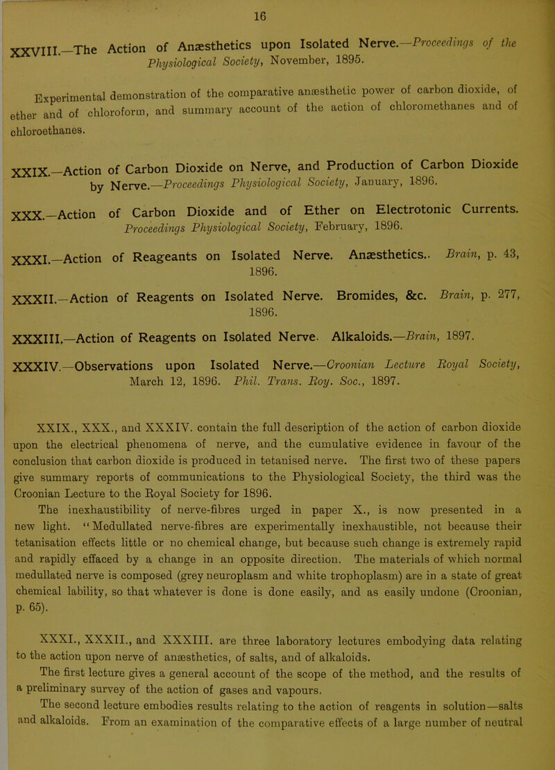 XXVIII.—The Action of Anaesthetics upon Isolated Nerve,-Proceedings of the Physiological Society, November, 1895. Experimental demonstration of the comparative anaesthetic power of carbon dioxide, of ether and of chloroform, and summary account of the action of cliloromethanes and of chloroethanes. XXjX>_Action of Carbon Dioxide on Nerve, and Production of Carbon Dioxide by Nerve.—Proceedings Physiological Society, January, 1896. xxx_Action of Carbon Dioxide and of Ether on Electrotonic Currents. Proceedings Physiological Society, February, 1896. XXXI — Action of Reageants on Isolated Nerve. Anaesthetics.. Brain, p. 43, 1896. XXXII.—Action of Reagents on Isolated Nerve. Bromides, &c. Brain, p. 277, 1896. XXXIII.—Action of Reagents on Isolated Nerve. Alkaloids.—Brain, 1897. XXXIV.— Observations upon Isolated Nerve.—Croonian Lecture Boyal Society, March 12, 1896. Phil. Trans. Boy. Soc., 1897. XXIX., XXX., and XXXIY. contain the full description of the action of carbon dioxide upon the electrical phenomena of nerve, and the cumulative evidence in favour of the conclusion that carbon dioxide is produced in tetanised nerve. The first two of these papers give summary reports of communications to the Physiological Society, the third was the Croonian Lecture to the Royal Society for 1896. The inexhaustibility of nerve-fibres urged in paper X., is now presented in a new light. “ Modullated nerve-fibres are experimentally inexhaustible, not because their tetanisation effects little or no chemical change, but because such change is extremely rapid and rapidly effaced by a change in an opposite direction. The materials of which normal medullated nerve is composed (grey neuroplasm and white trophoplasm) are in a state of great chemical lability, so that whatever is done is done easily, and as easily undone (Croonian, p. 65). XXXI., XXXII., and XXXIII. are three laboratory lectures embodying data relating to the action upon nerve of anaesthetics, of salts, and of alkaloids. The first lecture gives a general account of the scope of the method, and the results of a preliminary survey of the action of gases and vapours. The second lecture embodies results relating to the action of reagents in solution—salts and alkaloids. From an examination of the comparative effects of a large number of neutral