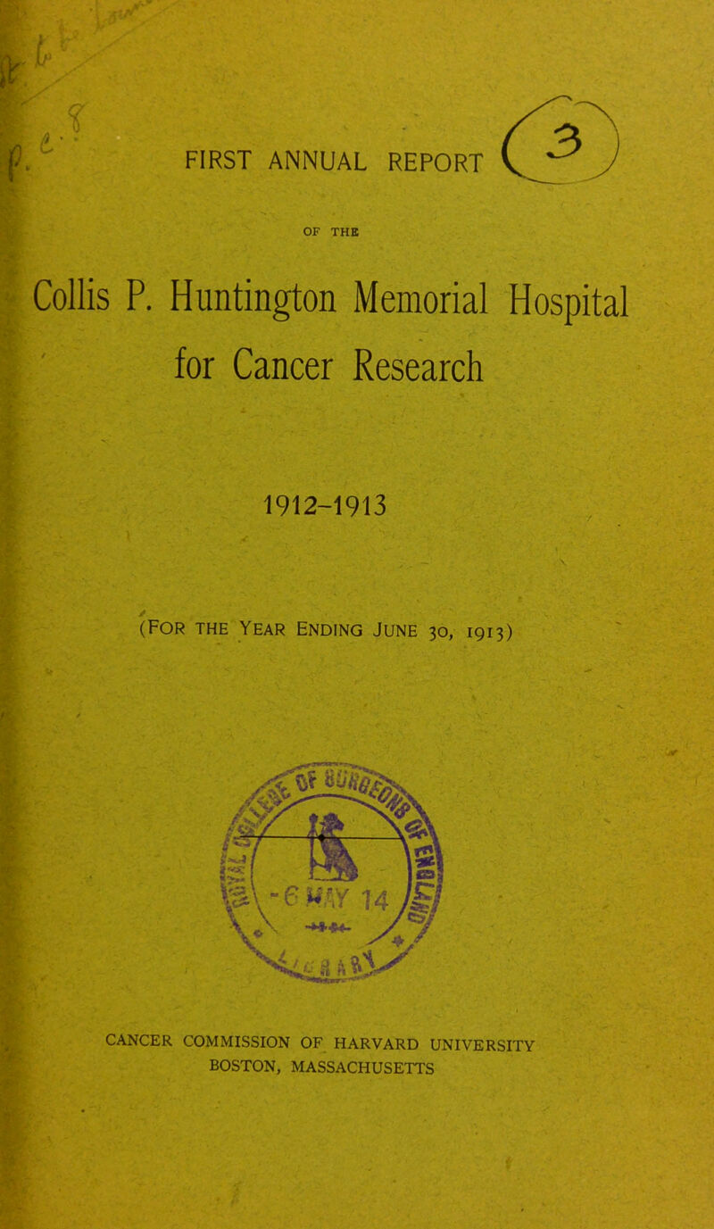 FIRST ANNUAL REPORT OF THE Collis P. Huntington Memorial Hospital for Cancer Research 1912-1913 (For the Year ending June 30, 1913) CANCER COMMISSION OF HARVARD UNIVERSITY BOSTON, MASSACHUSETTS